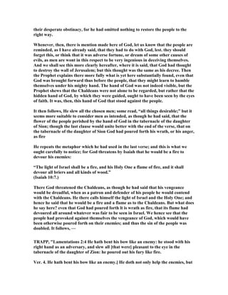 their desperate obstinacy, for he had omitted nothing to restore the people to the
right way.
Whenever, then, there is mention made here of God, let us know that the people are
reminded, as I have already said, that they had to do with God, lest. they should
forget this, or think that it was adverse fortune, or dream of some other causes of
evils, as men are wont in this respect to be very ingenious in deceiving themselves.
And we shall see this more clearly hereafter, where it is said, that God had thought
to destroy the wall of Jerusalem; but this thought was the same as his decree. Then
the Prophet explains there more fully what is yet here substantially found, even that
God was brought forward thus before the people, that they might learn to humble
themselves under his mighty hand. The hand of God was not indeed visible, but the
Prophet shews that the Chaldeans were not alone to be regarded, but rather that the
hidden hand of God, by which they were guided, ought to have been seen by the eyes
of faith. It was, then, this hand of God that stood against the people.
It then follows, He slew all the chosen men; some read, “all things desirable;” but it
seems more suitable to consider men as intended, as though he had said, that the
flower of the people perished by the hand of God in the tabernacle of the daughter
of Sion; though the last clause would unite better with the end of the verse, that on
the tabernacle of the daughter of Sion God had poured forth his wrath, or his anger,
as fire
He repeats the metaphor which he had used in the last verse; and this is what we
ought carefully to notice; for God threatens by Isaiah that he would be a fire to
devour his enemies:
“The light of Israel shall be a fire, and his Holy One a flame of fire, and it shall
devour all briers and all kinds of wood.”
(Isaiah 10:7.)
There God threatened the Chaldeans, as though he had said that his vengeance
would be dreadful, when as a patron and defender of his people he would contend
with the Chaldeans. He there calls himself the light of Israel and the Holy One; and
hence he said that he would be a fire and a flame as to the Chaldeans. But what does
he say here? even that God had poured forth lt is wrath as fire, that its flame had
devoured all around whatever was fair to be seen in Israel. We hence see that the
people had provoked against themselves the vengeance of God, which would have
been otherwise poured forth on their enemies; and thus the sin of the people was
doubled. It follows, —
TRAPP, "Lamentations 2:4 He hath bent his bow like an enemy: he stood with his
right hand as an adversary, and slew all [that were] pleasant to the eye in the
tabernacle of the daughter of Zion: he poured out his fury like fire.
Ver. 4. He hath bent his bow like an enemy.] He doth not only help the enemies, but
 