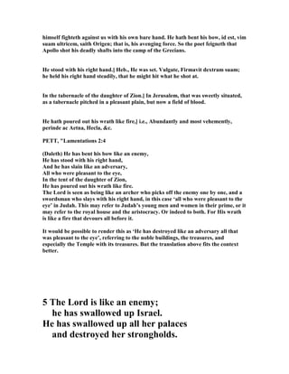 himself fighteth against us with his own bare hand. He hath bent his bow, id est, vim
suam ultricem, saith Origen; that is, his avenging force. So the poet feigneth that
Apollo shot his deadly shafts into the camp of the Grecians.
He stood with his right hand.] Heb., He was set. Vulgate, Firmavit dextram suam;
he held his right hand steadily, that he might hit what he shot at.
In the tabernacle of the daughter of Zion.] In Jerusalem, that was sweetly situated,
as a tabernacle pitched in a pleasant plain, but now a field of blood.
He hath poured out his wrath like fire,] i.e., Abundantly and most vehemently,
perinde ac Aetna, Hecla, &c.
PETT, "Lamentations 2:4
(Daleth) He has bent his bow like an enemy,
He has stood with his right hand,
And he has slain like an adversary,
All who were pleasant to the eye,
In the tent of the daughter of Zion,
He has poured out his wrath like fire.
The Lord is seen as being like an archer who picks off the enemy one by one, and a
swordsman who slays with his right hand, in this case ‘all who were pleasant to the
eye’ in Judah. This may refer to Judah’s young men and women in their prime, or it
may refer to the royal house and the aristocracy. Or indeed to both. For His wrath
is like a fire that devours all before it.
It would be possible to render this as ‘He has destroyed like an adversary all that
was pleasant to the eye’, referring to the noble buildings, the treasures, and
especially the Temple with its treasures. But the translation above fits the context
better.
5 The Lord is like an enemy;
he has swallowed up Israel.
He has swallowed up all her palaces
and destroyed her strongholds.
 