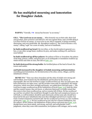 He has multiplied mourning and lamentation
for Daughter Judah.
BAR ES, "Literally, ‫אדני‬ 'ădonāy has become “as an enemy.”
GILL, "The Lord was as an enemy,.... Who formerly was on their side, their God
and guardian, their protector and deliverer, but now against them; and a terrible thing it
is to have God for an enemy, or even to be as one; this is repeated, as being exceeding
distressing, and even intolerable. Mr. Broughton renders it, "the Lord is become a very
enemy"; taking "caph" for a note of reality, and not of similitude;
he hath swallowed up Israel; the ten tribes, or the Jewish nation in general; as a
lion, or any other savage beast, swallows its prey, and makes nothing of it, and leaves
none behind:
he hath swallowed up all her palaces: the palaces of Zion or Jerusalem; the palaces
of the king, princes, nobles, and great men; as an earthquake or inundation swallows up
whole streets and cities at once; See Gill on Lam_2:2;
he hath destroyed his strong holds: the fortified places of the land of Israel, the
towers and castles:
and hath increased in the daughter of Judah mourning and lamentation;
exceeding great lamentation, for the destruction of its cities, towns, villages, and the
inhabitants of them.
HE RY 5-9, " Time was when Jerusalem and the cities of Judah were strong and
well fortified, were trusted to by the inhabitants and let alone by the enemy as
impregnable. But now the lord has in anger swallowed them up; they are quite gone; the
forts and barriers are taken away, and the invaders meet with no opposition: the stately
structures, which were their strength and beauty, are pulled down and laid waste. 1. The
Lord has in anger swallowed up all the habitations of Jacob (Lam_2:2), both the cities
and the country houses; they are burnt, or otherwise destroyed, so totally ruined that
they seem to have been swallowed up, and no remains left of them. He has swallowed
up, and has not pitied. One would have thought it a pity that such sumptuous houses, so
well built, so well furnished, should be quite destroyed, ad that some pity should have
been had for the poor inhabitants that were thus dislodged and driven to wander; but
God's wonted compassion seemed to fail: He has swallowed up Israel, as a lion swallows
up his prey, Lam_2:5. 2. He has swallowed up not only her common habitations, but
her palaces, all her palaces, the habitations of their princes and great men (Lam_2:5),
though those were most stately, and strong, and rich, and well guarded. God's
judgments, when they come with commission, level palaces with cottages, and as easily
 