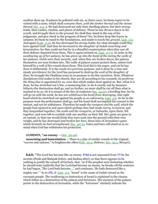 swallow them up. If palaces be polluted with sin, as theirs were, let them expect to be
visited with a curse, which shall consume them, with the timber thereof and the stones
thereof, Zec_5:4. 3. He had destroyed not only their dwelling-places, but their strong-
holds, their castles, citadels, and places of defence. These he has thrown down in his
wrath, and brought them to the ground; for shall they stand in the way of his
judgments, and give check to the progress of them? No; let them drop like leaves in
autumn; let them be rased to the foundations, and made to touch the ground, Lam_2:2.
And again (Lam_2:5), He has destroyed his strong-holds; for what strength could they
have against God? And thus he increased in the daughter of Judah mourning and
lamentation, for they could not but be in a dreadful consternation when they saw all
their defence departed from them. This is again insisted on, Lam_2:7-9. In order to the
swallowing up of her palaces, he has given up into the hand of the enemy the walls of
her palaces, which were their security, and, when they are broken down, the palaces
themselves are soon broken into. The walls of palaces cannot protect them, unless God
himself be a wall of fire round about them. This God did in his anger, and yet he has
done it deliberately. It is the result of a previous purpose, and is done by a wise and
steady providence; for the Lord has purposed to destroy the wall of the daughter of
Zion; he brought the Chaldean army in on purpose to do this execution. Note, Whatever
desolations God makes in his church, they are all according to his counsels; he performs
the thing that is appointed for us, even that which makes most against us. But, when it is
done, he has stretched out a line, a measuring line, to do it exactly and by measure:
hitherto the destruction shall go, and no further; no more shall be cut off than what is
marked to be so. Or it is meant of the line of confusion (Isa_34:11), a levelling line; for he
will go on with his work; he has not withdrawn his hand from destroying, that right
hand which he stretched out against his people as an adversary, Lam_2:4. As far as the
purpose went the performance shall go, and his hand shall accomplish his counsel to the
utmost, and not be withdrawn. Therefore he made the rampart and the wall, which the
people had rejoiced in and upon which perhaps they had made merry, to lament, and
they languished together; the walls and the ramparts, or bulwarks, upon them, fell
together, and were left to condole with one another on their fall. Her gates are gone in
an instant, so that one would think they were sunk into the ground with their own
weight, and he has destroyed and broken her bars, those bars of Jerusalem's gates
which formerly he had strengthened, Psa_147:13. Gates and bars will stand us in no
stead when God has withdrawn his protection.
JAMISO , "an enemy — (Jer_30:14).
mourning and lamentation — There is a play of similar sounds in the original,
“sorrow and sadness,” to heighten the effect (Job_30:3, Hebrew; Eze_35:3, Margin).
K&D, "The Lord has become like an enemy. ‫ב‬ֵ‫ּוי‬‫א‬ ְⅴ is not separated from ‫ה‬ָ‫י‬ ָ‫ה‬ by the
accents (Pesik and Mahpak before, and Kadma after); so that there appears to be
nothing to justify the remark of Gerlach, that, "as if the prophet were hesitating whether
he should state explicitly that the Lord had become an enemy, he breaks off the sentence
he had begun, 'The Lord hath become...,' and continues, 'He hath destroyed like a
mighty one.' " As to ‫ע‬ ַ ִ , cf. Lam_2:2. "Israel" is the name of Judah viewed as the
covenant people. The swallowing or destruction of Israel is explained in the clauses
which follow as a destruction of the palaces and fortresses. The mention of the palaces
points to the destruction of Jerusalem, while the "fortresses" similarly indicate the
 
