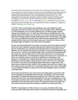 destruction of the strong cities in the country. The interchange of the suffixes ָ‫יה‬ֶ‫־‬ and ‫יו‬ָ‫־‬
is accounted for on the ground that, when the writer was thinking of the citadels, the city
hovered before his mind; and when he regarded the fortresses, the people of Israel
similarly presented themselves. The same interchange is found in Hos_8:14; the
assumption of a textual error, therefore, together with the conjectures based on that
assumption, is shown to be untenable. On the expression, "He hath destroyed his
strongholds," cf. Jer_47:1-7 :18; on ‫ה‬ָ ִ‫נ‬ ֲ‫א‬ ַ ‫ה‬ָ ִ‫נ‬ ֲ‫א‬ַ‫,ו‬ Isa_29:2 : in this latter case, two word-
forms derived from the same stem are combined for the sake of emphasis. "Daughter of
Judah," as in Lam_2:2, cf. Lam_1:15.
CALVI , "These words might seem superfluous, since the Prophet has often
repeated, that God was become an enemy to his own people; but we shall hereafter
see, that though they were extremely afflicted, they yet did not rightly consider
whence their calamity arose. As, then, they had become so stupified by their evils,
that they did not turn their eyes to God, they were on this account often urged and
stimulated, that they might at length understand by their evils that God was a judge.
ow, as it was difficult to convince them of this truth, the Prophet did not think it
enough briefly to touch on it, but found it necessary to dwell on it at large, so that
the people might at length be roused from their insensibility.
He then says that God himself was to them as an enemy, lest the Israelites should fix
their eyes on the Chaldeans, and thus think that they had been the chief movers of
the war. He therefore says, that they had undertaken that war through the secret
influence of God, and had carried it on successfully, because God endued them with
his own power. And hence the faithful ought to have concluded, that nothing could
have been more grievous than to have God as their adversary; for as long as they
had suffered themselves to be defended by the hand of God, they were victorious, we
know, over all their enemies, so that they could then brave all dangers with
impunity. The Prophet now reminds them, that as they had been successful and
prosperous under the defense and protection of God, so now they were miserable,
for no other reason but that God fought against them. But we ought at the same
time to bear in mind the truth, which we have noticed, that God is never angry with
men without reason; and since he was especially inclined to shew favor to his people,
we must understand that he would not have been thus indignant, had not necessity
constrained him.
He has destroyed Israel, he says; he has destroyed all his palaces; and afterwards,
he has dissipated or demolished all his fortresses; and finally, he has increased in
the daughter of Judah mourning and lamentation; ‫ואניה‬ ‫תאניה‬ tanie veanie, words
derived from the same root, but joined together for the sake of amplifying, not only
in this place, but also in the twenty-ninth chapter of Isaiah, and in other places. The
meaning is, that God had not put an end to his vengeance, because the people had
not resolved to put an end to their obstinate wickedness. He afterwards adds, —
TRAPP, "Lamentations 2:5 The Lord was as an enemy: he hath swallowed up
Israel, he hath swallowed up all her palaces: he hath destroyed his strong holds, and
 