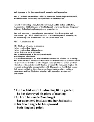 hath increased in the daughter of Judah mourning and lamentation.
Ver. 5. The Lord was an enemy.] This the secure and foolish people would not be
drawn to believe, till now they felt it; therefore it is so reiterated.
He hath swallowed up Israel, he hath destroyed, &c.] This he had said before,
[Lamentations 2:2] but in cases of this kind people love to say the same things over
and over. Redundanti copia exponit quae antea dixerat.
And hath increased … mourning and lamentation.] Heb., Lamentation and
lamentation - q.d., this is all he hath left us. And this she speaketh mourning, but
not murmuring: on litem intendit Deo, sed confessionem edit.
PETT, "Lamentations 2:5
(He) The Lord is become as an enemy,
He has swallowed up Israel,
He has swallowed up all her palaces,
He has destroyed his strongholds,
And he has multiplied in the daughter of Judah,
Mourning and lamentation.
Woe betide the nation or the individual to whom the Lord becomes ‘as an enemy’.
And that is what had happened to Jerusalem and Judah because of their disdain for
His covenant and their love of false religion. In the city that He had set apart for
Himself as a witness to the world, they had profaned His ame, and despised His
covenant, giving a false message to the world. The result was that He had become
their enemy and had swallowed them up, along with their palaces and their
strongholds, and had filled the whole place with mourning, weeping and
lamentation.
6 He has laid waste his dwelling like a garden;
he has destroyed his place of meeting.
The Lord has made Zion forget
her appointed festivals and her Sabbaths;
in his fierce anger he has spurned
both king and priest.
 