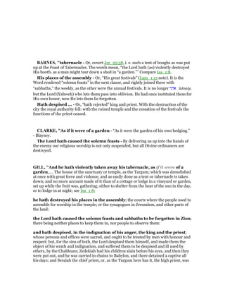 BAR ES, "tabernacle - Or, covert Jer_25:38, i. e. such a tent of boughs as was put
up at the Feast of Tabernacles. The words mean, “the Lord hath (as) violently destroyed
His booth. as a man might tear down a shed in “a garden.”” Compare Isa_1:8.
His places of the assembly - Or, “His great festivals” (Lam_1:15 note). It is the
Word rendered “solemn feasts” in the next clause, and rightly joined there with
“sabbaths,” the weekly, as the other were the annual festivals. It is no longer ‫אדני‬ 'ădonāy,
but the Lord (Yahweh) who lets them pass into oblivion. He had once instituted them for
His own honor, now He lets them lie forgotten.
Hath despised ... - Or, “hath rejected” king and priest. With the destruction of the
city the royal authority fell: with the ruined temple and the cessation of the festivals the
functions of the priest ceased.
CLARKE, "As if it were of a garden - “As it were the garden of his own hedging.”
- Blayney.
The Lord hath caused the solemn feasts - By delivering us up into the hands of
the enemy our religious worship is not only suspended, but all Divine ordinances are
destroyed.
GILL, "And he hath violently taken away his tabernacle, as if it were of a
garden,.... The house of the sanctuary or temple, as the Targum; which was demolished
at once with great force and violence, and as easily done as a tent or tabernacle is taken
down; and no more account made of it than of a cottage or lodge in a vineyard or garden,
set up while the fruit was, gathering; either to shelter from the heat of the sun in the day,
or to lodge in at night; see Isa_1:8;
he hath destroyed his places in the assembly; the courts where the people used to
assemble for worship in the temple; or the synagogues in Jerusalem, and other parts of
the land:
the Lord hath caused the solemn feasts and sabbaths to be forgotten in Zion;
there being neither places to keep them in, nor people to observe them:
and hath despised, in the indignation of his anger, the king and the priest;
whose persons and offices were sacred, and ought to be treated by men with honour and
respect; but, for the sins of both, the Lord despised them himself, and made them the
object of his wrath and indignation, and suffered them to be despised and ill used by
others, by the Chaldeans; Zedekiah had his children slain before his eyes, and then they
were put out, and he was carried in chains to Babylon, and there detained a captive all
his days; and Seraiah the chief priest, or, as the Targum here has it, the high priest, was
 
