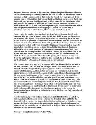 We must, however, observe at the same time, that the Prophet did not mean here to
invalidate the fidelity or constancy of God, but thus to rouse the attention of his own
nation, who had become torpid in their sloth; for though they were pressed down
under a load of evils, yet they had become hardened in their perverseness. But it was
impossible that any one should really call on God, except he was humbled in mind,
and brought the sacrifice of which we have spoken, even a humble and contrite
spirit. (Psalms 51:19.) It was, then, the Prophet’s object to soften the hardness which
he knew prevailed in almost the whole people. This was the reason why he
exclaimed, in a kind of astonishment, How has God clouded, etc. (148)
Some render the words, “How has God raised up,” etc., which may be allowed,
provided it be not taken in a good sense, for it is said, in his wrath; but in this case
the words to raise up and to cast down ought to be read conjointly; for when one
wishes to break in pieces an earthen vessel, he not only casts it on the ground, but he
raises it up, that it may be thrown down with greater force. We may, then, take this
meaning, that God, in order that he might with greater violence break in pieces his
people, had raised them up, not to honor them, but in order to dash them more
violently on the ground. However, as this sense seems perhaps too refined, I am
content with the first explanation, that God had clouded the daughter of Zion in his
wrath; and then follows an explanation, that he had cast her from heaven to the
earth. So then God covered with darkness his people, when he drew them down
from the high dignity which they had for a time enjoyed. He had, then, cast on the
earth all the glory of Israel, and remembered not his footstool
The Prophet seems here indirectly to contend with God, because he had not spared
his own sanctuary; for God, as it has been just stated, had chosen Mount Sion for
himself, where he designed to be prayed to, because he had placed there the
memorial of his name. As, then, he had not spared his own sanctuary, it did not
appear consistent with his constancy, and he also seemed thus to have disregarded
his own glory. But the design of the Prophet is rather to shew to the people how
much God’s wrath had been kindled, when he spared not even his own sanctuary.
For he takes this principle as granted, that God is never without reason angry, and
never exceeds the due measure of punishment. As, then, God’s wrath was so great
that he destroyed his own Temple, it was a token of dreadful wrath; and what was
the cause but the sins of men? for God, as I have said, always preserves moderation
in his judgments. He, then, could not have better expressed to the people the
heinousness of their sins, than by laying before them this fact, that God remembered
not his footstool
And the Temple, by a very suitable metaphor, is called the footstool of God. It is,
indeed, called his habitation; for in Scripture the Temple is often said to be the
house of God. It was then the house, the habitation, and the rest of God. But as men
are ever inclined to superstition, in order to raise up their thoughts above earthly
elements, we are reminded, on the other hand, in Scripture, that the Temple was the
footstool of God. So in the Psalms,
“Adore ye before his footstool,” (Psalms 99:5;)
 