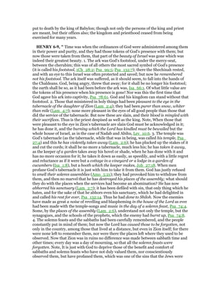 put to death by the king of Babylon; though not only the persons of the king and priest
are meant, but their offices also; the kingdom and priesthood ceased from being
exercised for many years.
HE RY 6-9, " Time was when the ordinances of God were administered among them
in their power and purity, and they had those tokens of God's presence with them; but
now those were taken from them, that part of the beauty of Israel was gone which was
indeed their greatest beauty. 1. The ark was God's footstool, under the mercy-seat,
between the cherubim; this was of all others the most sacred symbol of God's presence
(it is called his footstool, 1Ch_28:2; Psa_99:5; Psa_132:7); there the Shechinah rested,
and with an eye to this Israel was often protected and saved; but now he remembered
not his footstool. The ark itself was suffered, as it should seem, to fall into the hands of
the Chaldeans. God, being angry, threw that away; for it shall be no longer his footstool;
the earth shall be so, as it had been before the ark was, Isa_66:1. Of what little value are
the tokens of his presence when his presence is gone! Nor was this the first time that
God agave his ark into captivity, Psa_78:61. God and his kingdom can stand without that
footstool. 2. Those that ministered in holy things had been pleasant to the eye in the
tabernacle of the daughter of Zion (Lam_2:4); they had been purer than snow, whiter
than mile (Lam_4:7); none more pleasant in the eyes of all good people than those that
did the service of the tabernacle. But now these are slain, and their blood is mingled with
their sacrifices. Thus is the priest despised as well as the king. Note, When those that
were pleasant to the eye in Zion's tabernacle are slain God must be acknowledged in it;
he has done it, and the burning which the Lord has kindled must be bewailed but the
whole house of Israel, as in the case of Nadab and Abihu, Lev_10:6. 3. The temple was
God's tabernacle (as the tabernacle, while that was in being, was called his temple, Psa_
27:4) and this he has violently taken away (Lam_2:6); he has plucked up the stakes of it
and cut the cords; it shall be no more a tabernacle, much less his; he has taken it away,
as the keeper of a garden takes away his hovel or shade, when he has done with it and
has no more occasion for it; he takes it down as easily, as speedily, and with a little regret
and reluctance as if it were but a cottage in a vineyard or a lodge in a garden of
cucumbers (Isa_1:8), but a booth which the keeper makes, Job_27:18. When men
profane God's tabernacle it is just with him to take it from them. God has justly refused
to smell their solemn assemblies (Amo_5:21); they had provoked him to withdraw from
them, and then no marvel that he has destroyed his places of the assembly; what should
they do with the places when the services had become an abomination? He has now
abhorred his sanctuary (Lam_2:7); it has been defiled with sin, that only thing which he
hates, and for the sake of that he abhors even his sanctuary, which he had delighted in
and called his rest for ever, Psa_132:14. Thus he had done to Shiloh. Now the enemies
have made as great a noise of revelling and blaspheming in the house of the Lord as ever
had been made with the temple-songs and music in the day of a solemn feast, Psa_74:4.
Some, by the places of the assembly (Lam_2:6), understand not only the temple, but the
synagogues, and the schools of the prophets, which the enemy had burnt up, Psa_74:8.
4. The solemn feasts and the sabbaths had been carefully remembered, and the people
constantly put in mind of them; but now the Lord has caused those to be forgotten, not
only in the country, among those that lived at a distance, but even in Zion itself; for there
were none left to remember them, nor were there the places left where they used to be
observed. Now that Zion was in ruins no difference was made between sabbath time and
other times; every day was a day of mourning, so that all the solemn feasts were
forgotten. Note, It is just with God to deprive those of the benefit and comfort of
sabbaths and solemn feasts who have not duly valued them, nor conscientiously
observed them, but have profaned them, which was one of the sins that the Jews were
 