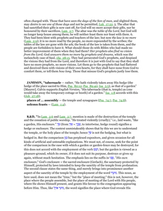 often charged with. Those that have seen the days of the Son of man, and slighted them,
may desire to see one of those days and not be permitted, Luk_17:22. 5. The altar that
had sanctified their gifts is now cast off, for God will no more accept their gifts, nor be
honoured by their sacrifices, Lam_2:7. The altar was the table of the Lord, but God will
no longer keep house among them; he will neither feast them nor feast with them. 6.
They had been blest with prophets and teachers of the law; but now the law is no more
(Lam_2:9); it is no more read by the people, no more expounded by the scribes; the
tables of the law are gone with the ark; the book of the law is taken from them, and the
people are forbidden to have it. What should those do with Bibles who had made no
better improvement of them when they had them? Her prophets also find no vision
from the Lord; God answers them no more by prophets and dreams, which was the
melancholy case of Saul, 1Sa_28:15. They had persecuted God's prophets, and despised
the visions they had from the Lord, and therefore it is just with God to say that they shall
have no more prophets, no more visions. Let them go to the prophets that had flattered
and deceived them with visions of their own hearts, for they shall have none from God to
comfort them, or tell them how long. Those that misuse God's prophets justly lose them.
JAMISO , "tabernacle — rather, “He hath violently taken away His hedge (the
hedge of the place sacred to Him, Psa_80:12; Psa_89:40; Isa_5:5), as that of a garden”
[Maurer]. Calvin supports English Version, “His tabernacle (that is, temple) as (one
would take away the temporary cottage or booth) of a garden.” Isa_1:8 accords with this
(Job_27:18).
places of ... assembly — the temple and synagogues (Psa_74:7, Psa_74:8).
solemn feasts — (Lam_1:4).
K&D, "In Lam_2:6 and Lam_2:7, mention is made of the destruction of the temple
and the cessation of public worship. "He treated violently (cruelly)," i.e., laid waste, "like
a garden, His enclosure." ְ‫שׂך‬ (from ְ‫שׂוּך‬ = ְ‫ך‬ ַ‫כ‬ ָ‫,שׂ‬ to intertwine, hedge round) signifies a
hedge or enclosure. The context unmistakeably shows that by this we are to understand
the temple, or the holy place of the temple; hence ְ‫שׂך‬ is not the hedging, but what is
hedged in. But the comparison ‫ן‬ַ ַⅴ has perplexed expositors, and given occasion for all
kinds of artificial and untenable explanations. We must not, of course, seek for the point
of the comparison in the ease with which a garden or garden-fence may be destroyed, for
this does not accord with the employment of the verb ‫ס‬ ַ‫מ‬ ָ‫;ח‬ but the garden is viewed as a
pleasure-ground, which its owner, if it does not suit its purpose, destroys or gives up
again, without much hesitation. The emphasis lies on the suffix in ‫ּו‬ⅴ ֻ‫,שׂ‬ "His own
enclosure," God's enclosure = the sacred enclosure (Gerlach), the sanctuary protected by
Himself, protected by laws intended to keep the sanctity of the temple from profanation.
The second clause states the same thing, and merely brings into prominence another
aspect of the sanctity of the temple by the employment of the word ‫ּו‬‫ד‬ ֲ‫ּוע‬‫מ‬. This noun, as
here used, does not mean the "time," but the "place of meeting;" this is not, however, the
place where the people assemble, but the place of meeting of the Lord with His people,
where He shows Himself present, and grants His favour to the congregation appearing
before Him. Thus, like ‫ל‬ ֶ‫ּה‬‫א‬ ‫ד‬ ֵ‫ּוע‬‫מ‬, the word signifies the place where God reveals His
 