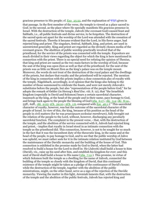 gracious presence to His people; cf. Exo_25:22, and the explanation of ‫י‬ ִ ְ‫ד‬ ַ‫ּוע‬‫נ‬ given in
that passage. In the first member of the verse, the temple is viewed as a place sacred to
God; in the second, as the place where He specially manifests His gracious presence in
Israel. With the destruction of the temple, Jahveh (the covenant God) caused feast and
Sabbath, i.e., all public festivals and divine service, to be forgotten. The destruction of
the sacred spots set apart for the worship of the Lord was attended with the cessation of
the sacred festivals. Thereby it became evident that the Lord, in His fierce anger, had
rejected king and priest. The singulars, festival, Sabbath, king, and priest, are used in
unrestricted generality. King and priest are regarded as the divinely chosen media of the
covenant graces. The abolition of public worship practically involved that of the
priesthood, for the service of the priests was connected with the temple. Expositors are
much divided in their views regarding the object for which the king is here mentioned in
connection with the priest. There is no special need for refuting the opinion of Thenius,
that king and priest are named as the two main factors in the worship of God, because
the seat of the king was upon Zion as well as that of the priesthood; for the seat of the
priests was as little on Mount Zion as the king's palace was on the temple mount.
Moreover, the words do not treat of the destruction of the royal palace and the dwellings
of the priests, but declare that royalty and the priesthood will be rejected. The mention
of the king in connection with the priests implies a close connection also of royalty with
the temple. Nägelsbach, accordingly, is of opinion that the kings also belong to the
number of those summoned to celebrate the feasts, and were not merely Jehovah's
substitutes before the people, but also "representatives of the people before God;" for he
adopts the remark of Oehler (in Herzog's Real Enc. viii. S. 12), that "the Israelitish
kingdom (especially in David and Solomon) bears a certain sacerdotal character,
inasmuch as the king, at the head of the people and in their name, pays homage to God,
and brings back again to the people the blessing of God (2Sa_6:17.; 1Ki_3:4; 1Ki_8:14.,
55ff., 62ff., 1Ki_9:25; 1Ch_29:10.; 2Ch_1:6, compared with Eze_46:1.)." This sacerdotal
character of royalty, however, was but the outcome of the sacerdotal character of the
people of Israel. In view of this, the king, because of his position as the head of the
people in civil matters (for he was praecipuum ecclesiae membrum), fully brought out
the relation of the people to the Lord, without, however, discharging any peculiarly
sacerdotal function. The complaint in the present verse, - that, with the destruction of
the temple, and the abolition of the service connected with it, Jahveh had rejected king
and priest, - implies that royalty in Israel stood in as intimate connection with the
temple as the priesthood did. This connection, however, is not to be sought for so much
in the fact that it was the incumbent duty of the theocratic king, in the name and at the
head of the people, to pay homage to God, and to see that the public worship of Jahve
was upheld; we must rather seek for it in the intimate relation instituted by God between
the maintenance of the Davidic monarchy and the building of the house of God. This
connection is exhibited in the promise made by God to David, when the latter had
resolved to build a house for the Lord to dwell in: He (Jahveh) shall build a house to him
(David), viz., raise up his seed after him, and establish his kingdom for ever; and this
seed of David shall build a house to His name (2Sa_7:12.). This promise, in virtue of
which Solomon built the temple as a dwelling for the name of Jahveh, connected the
building of the temple so closely with the kingdom of David, that this continued
existence of the temple might be taken as a pledge of the continuance of David's house;
while the destruction of the temple, together with the abolition of the public
ministrations, might, on the other hand, serve as a sign of the rejection of the Davidic
monarchy. Viewing the matter in this light, Jeremiah laments that, with the destruction
of the temple and the abolition of the public festivals, Jahveh has rejected king and
 