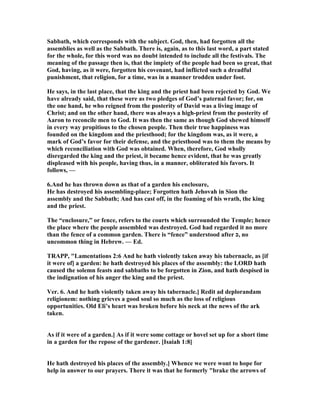 Sabbath, which corresponds with the subject. God, then, had forgotten all the
assemblies as well as the Sabbath. There is, again, as to this last word, a part stated
for the whole, for this word was no doubt intended to include all the festivals. The
meaning of the passage then is, that the impiety of the people had been so great, that
God, having, as it were, forgotten his covenant, had inflicted such a dreadful
punishment, that religion, for a time, was in a manner trodden under foot.
He says, in the last place, that the king and the priest had been rejected by God. We
have already said, that these were as two pledges of God’s paternal favor; for, on
the one hand, he who reigned from the posterity of David was a living image of
Christ; and on the other hand, there was always a high-priest from the posterity of
Aaron to reconcile men to God. It was then the same as though God shewed himself
in every way propitious to the chosen people. Then their true happiness was
founded on the kingdom and the priesthood; for the kingdom was, as it were, a
mark of God’s favor for their defense, and the priesthood was to them the means by
which reconciliation with God was obtained. When, therefore, God wholly
disregarded the king and the priest, it became hence evident, that he was greatly
displeased with his people, having thus, in a manner, obliterated his favors. It
follows, —
6.And he has thrown down as that of a garden his enclosure,
He has destroyed his assembling-place; Forgotten hath Jehovah in Sion the
assembly and the Sabbath; And has cast off, in the foaming of his wrath, the king
and the priest.
The “enclosure,” or fence, refers to the courts which surrounded the Temple; hence
the place where the people assembled was destroyed. God had regarded it no more
than the fence of a common garden. There is “fence” understood after ‫,כ‬ no
uncommon thing in Hebrew. — Ed.
TRAPP, "Lamentations 2:6 And he hath violently taken away his tabernacle, as [if
it were of] a garden: he hath destroyed his places of the assembly: the LORD hath
caused the solemn feasts and sabbaths to be forgotten in Zion, and hath despised in
the indignation of his anger the king and the priest.
Ver. 6. And he hath violently taken away his tabernacle.] Redit ad deplorandam
religionem: nothing grieves a good soul so much as the loss of religious
opportunities. Old Eli’s heart was broken before his neck at the news of the ark
taken.
As if it were of a garden.] As if it were some cottage or hovel set up for a short time
in a garden for the repose of the gardener. [Isaiah 1:8]
He hath destroyed his places of the assembly.] Whence we were wont to hope for
help in answer to our prayers. There it was that he formerly "brake the arrows of
 