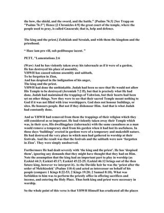 the bow, the shield, and the sword, and the battle." [Psalms 76:3] {See Trapp on
"Psalms 76:3"} Hence [2 Chronicles 4:9] the great court of the temple, where the
people used to pray, is called Gnazarah; that is, help and defence.
The king and the priest.] Zedekiah and Seraiah, and with them the kingdom and the
priesthood.
“ Haec iam pro vill, sub pedibusque iacent. ”
PETT, "Lamentations 2:6
(Waw) And he has violently taken away his tabernacle as if it were of a garden,
He has destroyed his place of assembly,
YHWH has caused solemn assembly and sabbath,
To be forgotten in Zion,
And has despised in the indignation of his anger,
The king and the priest.
YHWH had done the unthinkable. Judah had been so sure that He would not allow
His Temple to be destroyed (Jeremiah 7:2 ff), but that is precisely what He had
done. Judah had maintained the trappings of Yahwism, but their hearts had been
set on other things. ow they were to see that their sacred Temple meant nothing to
God if it was not filled with true worshippers. God does not honour buildings, or
sites. He honours people. But not if they dishonour Him. And that is what Judah
had constantly done.
And so YHWH had removed from them the trappings of their religion which they
still considered as so important. He had violently taken away their Temple which
was, in their eyes, His dwellingplace (tabernacle) with the same casualness as a man
would remove a temporary shed from his garden when it had lost its usefulness. In
those days ‘buildings’ erected in gardens were of a temporary and makeshift nature.
He had destroyed the very place in which men had gathered to worship at their
festivals. And the result was that the festivals and the sabbath were now ‘forgotten
in Zion’. They were simply unobserved.
Furthermore He had dealt severely with ‘the king and the priest’. He has ‘despised
them’, ignoring any demands that they might have thought that they had on Him.
ote the assumption that the king had an important part to play in worship (as
Ezekiel 44:3; Ezekiel 45:17; Ezekiel 45:22-25; Ezekiel 46:12 brings out of the then
future king, however we interpret it). As the Davidic heir he was the ‘priest after the
order of Melchizedek’ (Psalms 110:4) and acted as intercessor on behalf of his
people (compare 1 Kings 8:22-53; 2 Kings 19:20; 2 Samuel 8:18). What was
forbidden to him was to perform the priestly office in offering sacrifices and
incense, and entering the Holy Place. Thus both king and priest were necessary in
worship.
So the whole point of this verse is that YHWH Himself has eradicated all the places
 