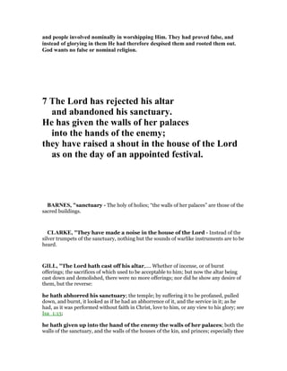 and people involved nominally in worshipping Him. They had proved false, and
instead of glorying in them He had therefore despised them and rooted them out.
God wants no false or nominal religion.
7 The Lord has rejected his altar
and abandoned his sanctuary.
He has given the walls of her palaces
into the hands of the enemy;
they have raised a shout in the house of the Lord
as on the day of an appointed festival.
BAR ES, "sanctuary - The holy of holies; “the walls of her palaces” are those of the
sacred buildings.
CLARKE, "They have made a noise in the house of the Lord - Instead of the
silver trumpets of the sanctuary, nothing but the sounds of warlike instruments are to be
heard.
GILL, "The Lord hath cast off his altar,.... Whether of incense, or of burnt
offerings; the sacrifices of which used to be acceptable to him; but now the altar being
cast down and demolished, there were no more offerings; nor did he show any desire of
them, but the reverse:
he hath abhorred his sanctuary; the temple; by suffering it to be profaned, pulled
down, and burnt, it looked as if he had an abhorrence of it, and the service in it; as he
had, as it was performed without faith in Christ, love to him, or any view to his glory; see
Isa_1:13;
he hath given up into the hand of the enemy the walls of her palaces; both the
walls of the sanctuary, and the walls of the houses of the kin, and princes; especially thee
 