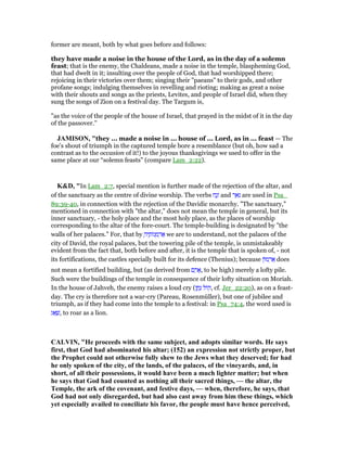 former are meant, both by what goes before and follows:
they have made a noise in the house of the Lord, as in the day of a solemn
feast; that is the enemy, the Chaldeans, made a noise in the temple, blaspheming God,
that had dwelt in it; insulting over the people of God, that had worshipped there;
rejoicing in their victories over them; singing their "paeans" to their gods, and other
profane songs; indulging themselves in revelling and rioting; making as great a noise
with their shouts and songs as the priests, Levites, and people of Israel did, when they
sung the songs of Zion on a festival day. The Targum is,
"as the voice of the people of the house of Israel, that prayed in the midst of it in the day
of the passover.''
JAMISO , "they ... made a noise in ... house of ... Lord, as in ... feast — The
foe’s shout of triumph in the captured temple bore a resemblance (but oh, how sad a
contrast as to the occasion of it!) to the joyous thanksgivings we used to offer in the
same place at our “solemn feasts” (compare Lam_2:22).
K&D, "In Lam_2:7, special mention is further made of the rejection of the altar, and
of the sanctuary as the centre of divine worship. The verbs ‫ח‬ַ‫נ‬ָ‫ז‬ and ‫ר‬ ֵ‫א‬ִ‫נ‬ are used in Psa_
89:39-40, in connection with the rejection of the Davidic monarchy. "The sanctuary,"
mentioned in connection with "the altar," does not mean the temple in general, but its
inner sanctuary, - the holy place and the most holy place, as the places of worship
corresponding to the altar of the fore-court. The temple-building is designated by "the
walls of her palaces." For, that by ָ‫יה‬ ֶ‫ּות‬‫נ‬ ְ‫מ‬ ְ‫ר‬ፍ we are to understand, not the palaces of the
city of David, the royal palaces, but the towering pile of the temple, is unmistakeably
evident from the fact that, both before and after, it is the temple that is spoken of, - not
its fortifications, the castles specially built for its defence (Thenius); because ‫ּון‬‫מ‬ ְ‫ר‬ፍ does
not mean a fortified building, but (as derived from ‫ם‬ ַ‫ר‬ፎ, to be high) merely a lofty pile.
Such were the buildings of the temple in consequence of their lofty situation on Moriah.
In the house of Jahveh, the enemy raises a loud cry (‫ן‬ ַ‫ת‬ָ‫נ‬ ‫ּול‬‫ק‬, cf. Jer_22:20), as on a feast-
day. The cry is therefore not a war-cry (Pareau, Rosenmüller), but one of jubilee and
triumph, as if they had come into the temple to a festival: in Psa_74:4, the word used is
‫ג‬ፍ ָ‫,שׁ‬ to roar as a lion.
CALVI , "He proceeds with the same subject, and adopts similar words. He says
first, that God had abominated his altar; (152) an expression not strictly proper, but
the Prophet could not otherwise fully shew to the Jews what they deserved; for had
he only spoken of the city, of the lands, of the palaces, of the vineyards, and, in
short, of all their possessions, it would have been a much lighter matter; but when
he says that God had counted as nothing all their sacred things, — the altar, the
Temple, the ark of the covenant, and festive days, — when, therefore, he says, that
God had not only disregarded, but had also cast away from him these things, which
yet especially availed to conciliate his favor, the people must have hence perceived,
 