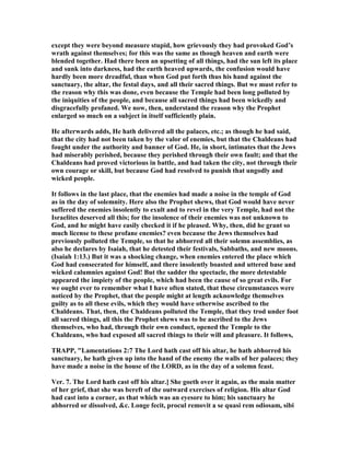 except they were beyond measure stupid, how grievously they had provoked God’s
wrath against themselves; for this was the same as though heaven and earth were
blended together. Had there been an upsetting of all things, had the sun left its place
and sunk into darkness, had the earth heaved upwards, the confusion would have
hardly been more dreadful, than when God put forth thus his hand against the
sanctuary, the altar, the festal days, and all their sacred things. But we must refer to
the reason why this was done, even because the Temple had been long polluted by
the iniquities of the people, and because all sacred things had been wickedly and
disgracefully profaned. We now, then, understand the reason why the Prophet
enlarged so much on a subject in itself sufficiently plain.
He afterwards adds, He hath delivered all the palaces, etc.; as though he had said,
that the city had not been taken by the valor of enemies, but that the Chaldeans had
fought under the authority and banner of God. He, in short, intimates that the Jews
had miserably perished, because they perished through their own fault; and that the
Chaldeans had proved victorious in battle, and had taken the city, not through their
own courage or skill, but because God had resolved to punish that ungodly and
wicked people.
It follows in the last place, that the enemies had made a noise in the temple of God
as in the day of solemnity. Here also the Prophet shews, that God would have never
suffered the enemies insolently to exult and to revel in the very Temple, had not the
Israelites deserved all this; for the insolence of their enemies was not unknown to
God, and he might have easily checked it if he pleased. Why, then, did he grant so
much license to these profane enemies? even because the Jews themselves had
previously polluted the Temple, so that he abhorred all their solemn assemblies, as
also he declares by Isaiah, that he detested their festivals, Sabbaths, and new moons.
(Isaiah 1:13.) But it was a shocking change, when enemies entered the place which
God had consecrated for himself, and there insolently boasted and uttered base and
wicked calumnies against God! But the sadder the spectacle, the more detestable
appeared the impiety of the people, which had been the cause of so great evils. For
we ought ever to remember what I have often stated, that these circumstances were
noticed by the Prophet, that the people might at length acknowledge themselves
guilty as to all these evils, which they would have otherwise ascribed to the
Chaldeans. That, then, the Chaldeans polluted the Temple, that they trod under foot
all sacred things, all this the Prophet shews was to be ascribed to the Jews
themselves, who had, through their own conduct, opened the Temple to the
Chaldeans, who had exposed all sacred things to their will and pleasure. It follows,
TRAPP, "Lamentations 2:7 The Lord hath cast off his altar, he hath abhorred his
sanctuary, he hath given up into the hand of the enemy the walls of her palaces; they
have made a noise in the house of the LORD, as in the day of a solemn feast.
Ver. 7. The Lord hath cast off his altar.] She goeth over it again, as the main matter
of her grief, that she was bereft of the outward exercises of religion. His altar God
had cast into a corner, as that which was an eyesore to him; his sanctuary he
abhorred or dissolved, &c. Longe fecit, procul removit a se quasi rem odiosam, sibi
 