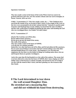 ingratam et molestam.
They have made a noise in the house of the Lord.] Where God was wont to be
praised with heart and voice, now the enemies reboate and roar out Io triumphe, Io
Paean, Victoria, All is our own.
COKE, "Lamentations 2:7. They have made a noise, &c.— "The Chaldeans have
sent forth the sounds of joy on account of their victory, in the temple of the Lord, as
the Jews were accustomed to do in their solemn festivals." Instead of a joyful sound
of praises and thanksgivings to God, nothing was heard but the noise of soldiers,
and the rude vociferations of infidels profaning the holy place and insulting the God
who was worshipped there. See Psalms 74:4 and Calmet.
PETT, "Lamentations 2:7
(Zayin) The Lord has cast off his altar,
He has abhorred his sanctuary,
He has given up into the hand of the enemy,
The walls of her palaces,
They have made a noise in the house of YHWH,
As in the day of a solemn assembly.
Indeed the very altar had been cast off by Him, and He had abhorred His sanctuary,
the two most sacred things in Jerusalem. He had wanted nothing to do with either
and had handed them over to the enemy. The language is very forceful and
emphasises the fact that even the holiest of things are nothing unless those who use
and frequent them are genuine worshippers.
And at the same time He had handed over the walls of her palaces. The enemy had
even been allowed to come into the house of YHWH, their voices ringing out with a
similar noise to that heard at a solemn assembly, but instead of cries of worship it
was the with the sound of their victory and their gloating over the treasures that
they found.
8 The Lord determined to tear down
the wall around Daughter Zion.
He stretched out a measuring line
and did not withhold his hand from destroying.
 