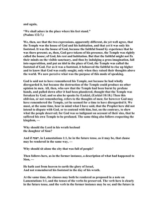 and again,
“We shall adore in the place where his feet stand.”
(Psalms 132:7.)
We, then, see that the two expressions, apparently different, do yet well agree, that
the Temple was the house of God and his habitation, and that yet it was only his
footstool. It was the house of God, because the faithful found by experience that he
was there present; as, then, God gave tokens of his presence, the Temple was rightly
called the house; of God, his rest and habitation. But that the faithful might not fix
their minds on the visible sanctuary, and thus by indulging a gross imagination, fall
into superstition, and put an idol in the place of God, the Temple was called the
footstool of God. For as it was a footstool, it behooved the faithful to rise up higher
and to know that God was really sought, only when they raised their thoughts above
the world. We now perceive what was the purpose of this mode of speaking.
God is said not to have remembered his Temple, not because he had wholly
disregarded it, but because the destruction of the Temple could produce no other
opinion in men. All, then, who saw that the Temple had been burnt by profane
hands, and pulled down after it had been plundered, thought that the Temple was
forsaken by God; and so also he speaks by Ezekiel, (Ezekiel 10:18.) Then this
oblivion, or not remembering, refers to the thoughts of men; for however God may
have remembered the Temple, yet he seemed for a time to have disregarded it. We
must, at the same time, bear in mind what I have said, that the Prophet here did not
intend to dispute with God, or to contend with him, but, on the contrary, to shew
what the people deserved; for God was so indignant on account of their sins, that he
suffered his own Temple to be profaned. The same thing also follows respecting the
kingdom, —
Why should the Lord in his wrath becloud
the daughter of Sion?
And if ‫,ישבה‬ in Lamentations 1:1, be in the future tense, as it may be, that clause
may be rendered in the same way, —
Why should sit alone the city that was full of people?
Then follows here, as in the former instance, a description of what had happened to
Sion, —
He hath cast from heaven to earth the glory of Israel,
And not remembered his footstool in the day of his wrath.
At the same time, the clauses may both be rendered as proposed in a note on
Lamentations 1:1, and the tenses of the verbs be preserved. The verb here is clearly
in the future tense, and the verb in the former instance may be so; and the future in
 
