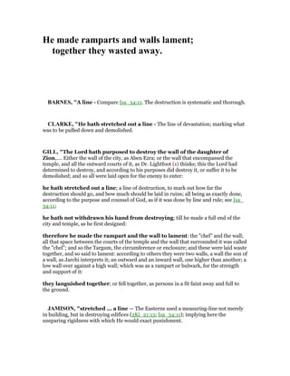 He made ramparts and walls lament;
together they wasted away.
BAR ES, "A line - Compare Isa_34:11. The destruction is systematic and thorough.
CLARKE, "He hath stretched out a line - The line of devastation; marking what
was to be pulled down and demolished.
GILL, "The Lord hath purposed to destroy the wall of the daughter of
Zion,.... Either the wall of the city, as Aben Ezra; or the wall that encompassed the
temple, and all the outward courts of it, as Dr. Lightfoot (s) thinks; this the Lord had
determined to destroy, and according to his purposes did destroy it, or suffer it to be
demolished; and so all were laid open for the enemy to enter:
he hath stretched out a line; a line of destruction, to mark out how far the
destruction should go, and bow much should be laid in ruins; all being as exactly done,
according to the purpose and counsel of God, as if it was done by line and rule; see Isa_
34:11;
he hath not withdrawn his hand from destroying; till he made a full end of the
city and temple, as he first designed:
therefore he made the rampart and the wall to lament: the "chel" and the wall;
all that space between the courts of the temple and the wall that surrounded it was called
the "chel"; and so the Targum, the circumference or enclosure; and these were laid waste
together, and so said to lament: according to others they were two walls, a wall the son of
a wall, as Jarchi interprets it; an outward and an inward wall, one higher than another; a
low wall over against a high wall; which was as a rampart or bulwark, for the strength
and support of it:
they languished together; or fell together, as persons in a fit faint away and full to
the ground.
JAMISO , "stretched ... a line — The Easterns used a measuring-line not merely
in building, but in destroying edifices (2Ki_21:13; Isa_34:11); implying here the
unsparing rigidness with which He would exact punishment.
 