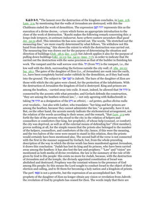 K&D 8-9, "The lament over the destruction of the kingdom concludes, in Lam_2:8,
Lam_2:9, by mentioning that the walls of Jerusalem are destroyed; with this the
Chaldeans ended the work of demolition. The expression ‫ב‬ ַ‫שׁ‬ ָ‫ח‬ ‫יהוה‬ represents this as the
execution of a divine decree, - a turn which forms an appropriate introduction to the
close of the work of destruction. "Raschi makes the following remark concerning this: a
longo inde tempore, in animum induxerat, hanc urbem vastare secundum illud quod
Jer_32:31 dixit. This intention He has now carried out. The words, "He stretched out the
measuring-line," are more exactly determined by what follows, "He withdrew not His
hand from destroying;" this shows the extent to which the destruction was carried out.
The measuring-line was drawn out for the purpose of determining the situation and
direction of buildings (Job_38:5; Zec_1:15); but Jahveh applies it also for the purpose of
pulling down buildings (2Ki_21:13; Isa_34:11; Amo_7:7), in order to indicate that He
carried out the destruction with the same precision as that of the builder in finishing his
work. The rampart and the wall sorrow over this. ‫ל‬ ֵ‫ח‬ (from ‫)חוּל‬ is the rampart, i.e., the
low wall with the ditch, surrounding the fortress outside the city wall; cf. 2Sa_20:15;
Isa_26:1. The gates of the daughter of Zion (i.e., of Jerusalem) are sunk into the earth,
i.e., have been completely buried under rubbish by the demolition, as if they had sunk
into the ground. The subject to ‫ד‬ ַ ִ‫א‬ ‫ר‬ ַ ִ‫שׁ‬ְ‫ו‬ is Jahveh. The bars of the daughter of Zion are
those with which the city gates were closed, for the protection of the inhabitants. With
the destruction of Jerusalem the kingdom of God is destroyed. King and princes are
among the heathen, - carried away into exile. It must, indeed, be allowed that ‫ין‬ ֵ‫א‬ ‫ה‬ ָ‫ּור‬ is
connected by the accents with what precedes; and Gerlach defends the construction,
"they are among the heathen without law,", - not only agreeing with Kalkschmidt in
taking ‫ין‬ ֵ‫א‬ ‫ה‬ ָ‫ּור‬ as a designation of the ‫ם‬ִ‫ּוי‬ as ethnici, - -ad gentes, quibus divina nulla
erat revelatio, - but also with Luther, who translates: "her king and her princes are
among the heathen, because they cannot administer the law," or generally, have it not.
But, on the other hand, the accents merely indicate the stichometrical arrangement, not
the relation of the words according to their sense; and the remark, "that Lam_2:9 sets
forth the fate of the persons who stood to the city in the relation of helpers and
counsellors or comforters (her king, her prophets), of whose help (counsel, or comfort)
the city was deprived, as well as of the external means of defending her" (first member),
proves nothing at all, for the simple reason that the priests also belonged to the number
of the helpers, counsellors, and comforters of the city; hence, if this were the meaning,
and the two halves of the verse were meant to stand in this relation, then the priests
would certainly have been mentioned also. The second half of the verse is not connected
with the first in the manner supposed by Gerlach; but, from the whole preceding
description of the way in which the divine wrath has been manifested against Jerusalem,
it draws this conclusion: "Judah has lost its king and its princes, who have been carried
away among the heathen: it has also lost the law and prophecy." "Law" and "vision" are
mentioned as both media of divine revelation. the law is the summary of the rule of life
given by God to His people: this exists no more for Judah, because, with the destruction
of Jerusalem and of the temple, the divinely appointed constitution of Israel was
abolished and destroyed. Prophecy was the constant witness to the presence of God
among His people; by this means the Lord sought to conduct Israel to the object of their
election and calling, and to fit them for becoming a holy nation and a kingdom of priests.
The perf. ‫אוּ‬ ְ‫ֽצ‬ ָ‫מ‬ is not a preterite, but the expression of an accomplished fact. The
prophets of the daughter of Zion no longer obtain any vision or revelation from Jahveh:
the revelation of God by prophets has ceased for Zion. The words imply that there are
 