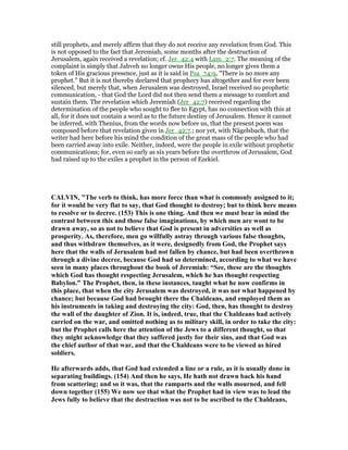 still prophets, and merely affirm that they do not receive any revelation from God. This
is not opposed to the fact that Jeremiah, some months after the destruction of
Jerusalem, again received a revelation; cf. Jer_42:4 with Lam_2:7. The meaning of the
complaint is simply that Jahveh no longer owns His people, no longer gives them a
token of His gracious presence, just as it is said in Psa_74:9, "There is no more any
prophet." But it is not thereby declared that prophecy has altogether and for ever been
silenced, but merely that, when Jerusalem was destroyed, Israel received no prophetic
communication, - that God the Lord did not then send them a message to comfort and
sustain them. The revelation which Jeremiah (Jer_42:7) received regarding the
determination of the people who sought to flee to Egypt, has no connection with this at
all, for it does not contain a word as to the future destiny of Jerusalem. Hence it cannot
be inferred, with Thenius, from the words now before us, that the present poem was
composed before that revelation given in Jer_42:7.; nor yet, with Nägelsbach, that the
writer had here before his mind the condition of the great mass of the people who had
been carried away into exile. Neither, indeed, were the people in exile without prophetic
communications; for, even so early as six years before the overthrow of Jerusalem, God
had raised up to the exiles a prophet in the person of Ezekiel.
CALVI , "The verb to think, has more force than what is commonly assigned to it;
for it would be very flat to say, that God thought to destroy; but to think here means
to resolve or to decree. (153) This is one thing. And then we must bear in mind the
contrast between this and those false imaginations, by which men are wont to be
drawn away, so as not to believe that God is present in adversities as well as
prosperity. As, therefore, men go willfully astray through various false thoughts,
and thus withdraw themselves, as it were, designedly from God, the Prophet says
here that the walls of Jerusalem had not fallen by chance, but had been overthrown
through a divine decree, because God had so determined, according to what we have
seen in many places throughout the book of Jeremiah: “See, these are the thoughts
which God has thought respecting Jerusalem, which he has thought respecting
Babylon.” The Prophet, then, in these instances, taught what he now confirms in
this place, that when the city Jerusalem was destroyed, it was not what happened by
chance; but because God had brought there the Chaldeans, and employed them as
his instruments in taking and destroying the city: God, then, has thought to destroy
the wall of the daughter of Zion. It is, indeed, true, that the Chaldeans had actively
carried on the war, and omitted nothing as to military skill, in order to take the city:
but the Prophet calls here the attention of the Jews to a different thought, so that
they might acknowledge that they suffered justly for their sins, and that God was
the chief author of that war, and that the Chaldeans were to be viewed as hired
soldiers.
He afterwards adds, that God had extended a line or a rule, as it is usually done in
separating buildings. (154) And then he says, He hath not drawn back his hand
from scattering; and so it was, that the ramparts and the walls mourned, and fell
down together (155) We now see that what the Prophet had in view was to lead the
Jews fully to believe that the destruction was not to be ascribed to the Chaldeans,
 