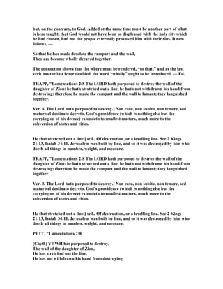 but, on the contrary, to God. Added at the same time must be another part of what
is here taught, that God would not have been so displeased with the holy city which
he had chosen, had not the people extremely provoked him with their sins. It now
follows, —
So that he has made desolate the rampart and the wall,
They are become wholly decayed together.
The connection shows that the where must be rendered, “so that;” and as the last
verb has the last letter doubled, the word “wholly” ought to be introduced. — Ed.
TRAPP, "Lamentations 2:8 The LORD hath purposed to destroy the wall of the
daughter of Zion: he hath stretched out a line, he hath not withdrawn his hand from
destroying: therefore he made the rampart and the wall to lament; they languished
together.
Ver. 8. The Lord hath purposed to destroy.] on casu, non subito, non temere, sed
maturo el destinato decreto. God’s providence (which is nothing else but the
carrying on of his decree) extendeth to smallest matters, much more to the
subversion of states and cities.
He that stretched out a line,] scil., Of destruction, or a levelling line. See 2 Kings
21:13, Isaiah 34:11. Jerusalem was built by line, and so it was destroyed by him who
doeth all things in number, weight, and measure.
TRAPP, "Lamentations 2:8 The LORD hath purposed to destroy the wall of the
daughter of Zion: he hath stretched out a line, he hath not withdrawn his hand from
destroying: therefore he made the rampart and the wall to lament; they languished
together.
Ver. 8. The Lord hath purposed to destroy.] on casu, non subito, non temere, sed
maturo el destinato decreto. God’s providence (which is nothing else but the
carrying on of his decree) extendeth to smallest matters, much more to the
subversion of states and cities.
He that stretched out a line,] scil., Of destruction, or a levelling line. See 2 Kings
21:13, Isaiah 34:11. Jerusalem was built by line, and so it was destroyed by him who
doeth all things in number, weight, and measure.
PETT, "Lamentations 2:8
(Cheth) YHWH has purposed to destroy,
The wall of the daughter of Zion,
He has stretched out the line,
He has not withdrawn his hand from destroying,
 
