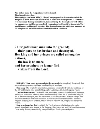 And he has made the rampart and wall to lament,
They languish together.
The catalogue continues. YHWH Himself has purposed to destroy the wall of the
daughter of Zion. Jerusalem’s walls were to be levelled to the ground. YHWH had
even measured them up in readiness, demonstrating the thoroughness with which
He was carrying out His purpose. Both rampart and wall would be destroyed. They
would lament and languish together. The thoroughness with which this was done by
the Babylonians has been evidence in excavations in Jerusalem.
9 Her gates have sunk into the ground;
their bars he has broken and destroyed.
Her king and her princes are exiled among the
nations,
the law is no more,
and her prophets no longer find
visions from the Lord.
BAR ES, "Her gates are sunk into the ground - So completely destroyed, that
one might suppose they had been swallowed up in an abyss.
Her king - The prophet’s lamentation, occupied before chiefly with the buildings of
the city and temple, now turns to the people, beginning with their temporal rulers.
The law is no more - The Jewish Law, the Torah, came to an end when it no longer
had a local habitation. Its enactments were essentially those not of a universal religion,
but of a national religion, and the restoration of the nation with a material temple was
indispensable to its continued existence. It was only when elevated to be a universal
religion, by being made spiritual, that it could do without ark, temple, and a separate
people.
Her prophets also find ... - With the Torah, the special gift of prophecy also
ceased, since both were unique to the theocracy; but it was not until the establishment of
Christianity that they were finally merged in higher developments of grace.
 