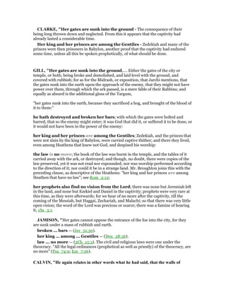CLARKE, "Her gates are sunk into the ground - The consequence of their
being long thrown down and neglected. From this it appears that the captivity had
already lasted a considerable time.
Her king and her princes are among the Gentiles - Zedekiah and many of the
princes were then prisoners in Babylon, another proof that the captivity had endured
some time, unless all this be spoken prophetically, of what should be done.
GILL, "Her gates are sunk into the ground,.... Either the gates of the city or
temple, or both; being broke and demolished, and laid level with the ground, and
covered with rubbish; for as for the Midrash, or exposition, that Jarchi mentions, that
the gates sunk into the earth upon the approach of the enemy, that they might not have
power over them, through which the ark passed, is a mere fable of their Rabbins; and
equally as absurd is the additional gloss of the Targum,
"her gates sunk into the earth, because they sacrificed a hog, and brought of the blood of
it to them:''
he hath destroyed and broken her bars; with which the gates were bolted and
barred, that so the enemy might enter; it was God that did it, or suffered it to be done, or
it would not have been in the power of the enemy:
her king and her princes are among the Gentiles; Zedekiah, and the princes that
were not slain by the king of Babylon, were carried captive thither; and there they lived,
even among Heathens that knew not God, and despised his worship:
the law is no more; the book of the law was burnt in the temple, and the tables of it
carried away with the ark, or destroyed; and though, no doubt, there were copies of the
law preserved, yet it was not read nor expounded; nor was worship performed according
to the direction of it; nor could it be in a strange land. Mr. Broughton joins this with the
preceding clause, as descriptive of the Heathens: "her king and her princes are among
Heathen that have no law"; see Rom_2:12;
her prophets also find no vision from the Lord; there was none but Jeremiah left
in the land, and none but Ezekiel and Daniel in the captivity; prophets were very rare at
this time, as they were afterwards; for we hear of no more after the captivity, till the
coming of the Messiah, but Haggai, Zechariah, and Malachi; so that there was very little
open vision; the word of the Lord was precious or scarce; there was a famine of hearing
it, 1Sa_3:1.
JAMISO , "Her gates cannot oppose the entrance of the foe into the city, for they
are sunk under a mass of rubbish and earth.
broken ... bars — (Jer_51:30).
her king ... among ... Gentiles — (Deu_28:36).
law ... no more — (2Ch_15:3). The civil and religious laws were one under the
theocracy. “All the legal ordinances (prophetical as well as priestly) of the theocracy, are
no more” (Psa_74:9; Eze_7:26).
CALVI , "He again relates in other words what he had said, that the walls of
 