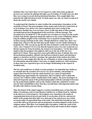 doubtless they were more than ever in request at a time when many perplexed
persons were anxious for pilotage through a sea of troubles. It would seem, too, that
they were trying to execute their professional functions. They sought light; they
looked in the right direction-to God. Yet their quest was vain: no vision was given to
them; the oracles were dumb.
To understand the situation we must recollect the normal place of prophecy in the
social life of Israel. The great prophets whose names and works have come down to
us in Scripture were always rare and exceptional men-voices crying in the
wilderness. Possibly they were not more scarce at this time than at other periods.
Jeremiah had not been disappointed in his search for a Divine message. {See
Jeremiah 42:4; Jeremiah 42:7} The greatest seer of visions ever known to the world,
Ezekiel, had already appeared among the captives by the waters of Babylon. Before
long the sublime prophet of the restoration was to sound his trumpet blast to
awaken courage and hope in the exiles. Though pitched in a minor key, these very
elegies bear witness to the fact that their gentle author was not wholly deficient in
prophetic fire. This was not an age like the time of Samuel’s youth, barren of Divine
voices. {See 1 Samuel 3:1} It is true that the inspired voices were now scattered over
distant regions far from Jerusalem, the ancient seat of prophecy. Yet the idea of the
elegist is that the prophets who might be still seen at the site of the city were
deprived of visions. These must have been quite different men. Evidently they were
the professional prophets, officials who had been trained in music and dancing to
appear as choristers on festive occasions, the equivalent of the modern dervishes;
but who were also sought after like the seer of Ramah, to whom young Saul resorted
for information about his father’s lost asses, as simple soothsayers. Such assistance
as these men were expected to give was no longer forthcoming at the request of
troubled souls.
The low and sordid uses to which everyday prophecy was degraded may incline us
to conclude that the cessation of it was no very great calamity, and perhaps to
suspect that from first to last the whole business was a mass of superstition
affording large opportunities for charlatanry. But it would be rash to adopt this
extreme view without a fuller consideration of the subject. The great messengers of
Jehovah frequently speak of the professional prophets with the contempt of Socrates
for the professional sophists; and yet the rebukes which they administer to these
men for their unfaithfulness show that they accredit them with important duties and
the gifts with which to execute them.
Thus the lament of the elegist suggests a real loss-something more serious than the
failure of assistance such as some Roman Catholics try to obtain from St. Anthony
in the discovery of lost property. The prophets were regarded as the media of
communication between heaven and earth. It was because of the low and narrow
habits of the people that their gifts were often put to low and narrow uses which
savoured rather of superstition than of devotion. The belief that God did not only
reveal His will to great persons and on momentous occasions helped to make Israel a
religious nation. That there were humble gifts of prophecy within the reach of the
many, and that these gifts were for the helping of men and women in their simplest
 