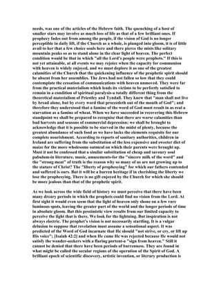 needs, was one of the articles of the Hebrew faith. The quenching of a host of
smaller stars may involve as much loss of life as that of a few brilliant ones. If
prophecy fades out from among the people, if the vision of God is no longer
perceptible in daily lift, if the Church as a whole, is plunged into gloom, it is of little
avail to her that a few choice souls here and there pierce the mists like solitary
mountain peaks so as to stand alone in the clear light of heaven. The perfect
condition would be that in which "all the Lord’s people were prophets." If this is
not yet attainable, at all events we may rejoice when the capacity for communion
with heaven is widely enjoyed, and we must deplore it as one of the greatest
calamities of the Church that the quickening influence of the prophetic spirit should
be absent from her assemblies. The Jews had not fallen so low that they could
contemplate the cessation of communications with heaven unmoved. They were far
from the practical materialism which leads its victims to be perfectly satisfied to
remain in a condition of spiritual paralysis-a totally different thing from the
theoretical materialism of Priestley and Tyndall. They knew that "man shall not live
by bread alone, but by every word that proceedeth out of the mouth of God"; and
therefore they understood that a famine of the word of God must result in as real a
starvation as a famine of wheat. When we have succeeded in recovering this Hebrew
standpoint we shall be prepared to recognise that there are worse calamities than
bad harvests and seasons of commercial depression; we shall be brought to
acknowledge that it is possible to be starved in the midst of plenty, because the
greatest abundance of such food as we have lacks the elements requisite for our
complete nourishment. According to reports of sanitary authorities, children in
Ireland are suffering from the substitution of the less expensive and sweeter diet of
maize for the more wholesome oatmeal on which their parents were brought up.
Must it not be confessed that a similar substitution of cheap and savoury soul
pabulum-in literature, music, amusements-for the "sincere milk of the word" and
the "strong meat" of truth is the reason why so many of us are not growing up to
the stature of Christ? The "liberty of prophesying" for which our fathers contended
and suffered is ours. But it will be a barren heritage if in cherishing the liberty we
lose the prophesying. There is no gift enjoyed by the Church for which she should
be more jealous than that of the prophetic spirit.
As we look across the wide field of history we must perceive that there have been
many dreary periods in which the prophets could find no vision from the Lord. At
first sight it would even seem that the light of heaven only shone on a few rare
luminous spots, leaving the greater part of the world and the longer periods of time
in absolute gloom. But this pessimistic view results from our limited capacity to
perceive the light that is there. We look for the lightning. But inspiration is not
always electric. The prophet’s vision is not necessarily startling. It is a vulgar
delusion to suppose that revelation must assume a sensational aspect. It was
predicted of the Word of God incarnate that He should "not strive, or cry, or lift up
His voice"; [Isaiah 42:2] and when He came He was rejected because He would not
satisfy the wonder-seekers with a flaring portent-a "sign from heaven." Still it
cannot be denied that there have been periods of barrenness. They are found in
what might be called the secular regions of the operation of the Spirit of God. A
brilliant epoch of scientific discovery, artistic invention, or literary production is
 