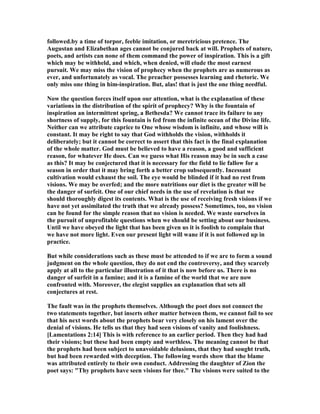 followed.by a time of torpor, feeble imitation, or meretricious pretence. The
Augustan and Elizabethan ages cannot be conjured back at will. Prophets of nature,
poets, and artists can none of them command the power of inspiration. This is a gift
which may be withheld, and which, when denied, will elude the most earnest
pursuit. We may miss the vision of prophecy when the prophets are as numerous as
ever, and unfortunately as vocal. The preacher possesses learning and rhetoric. We
only miss one thing in him-inspiration. But, alas! that is just the one thing needful.
ow the question forces itself upon our attention, what is the explanation of these
variations in the distribution of the spirit of prophecy? Why is the fountain of
inspiration an intermittent spring, a Bethesda? We cannot trace its failure to any
shortness of supply, for this fountain is fed from the infinite ocean of the Divine life.
either can we attribute caprice to One whose wisdom is infinite, and whose will is
constant. It may be right to say that God withholds the vision, withholds it
deliberately; but it cannot be correct to assert that this fact is the final explanation
of the whole matter. God must be believed to have a reason, a good and sufficient
reason, for whatever He does. Can we guess what His reason may be in such a case
as this? It may be conjectured that it is necessary for the field to lie fallow for a
season in order that it may bring forth a better crop subsequently. Incessant
cultivation would exhaust the soil. The eye would be blinded if it had no rest from
visions. We may be overfed; and the more nutritions our diet is the greater will be
the danger of surfeit. One of our chief needs in the use of revelation is that we
should thoroughly digest its contents. What is the use of receiving fresh visions if we
have not yet assimilated the truth that we already possess? Sometimes, too, no vision
can be found for the simple reason that no vision is needed. We waste ourselves in
the pursuit of unprofitable questions when we should be setting about our business.
Until we have obeyed the light that has been given us it is foolish to complain that
we have not more light. Even our present light will wane if it is not followed up in
practice.
But while considerations such as these must be attended to if we are to form a sound
judgment on the whole question, they do not end the controversy, and they scarcely
apply at all to the particular illustration of it that is now before us. There is no
danger of surfeit in a famine; and it is a famine of the world that we are now
confronted with. Moreover, the elegist supplies an explanation that sets all
conjectures at rest.
The fault was in the prophets themselves. Although the poet does not connect the
two statements together, but inserts other matter between them, we cannot fail to see
that his next words about the prophets bear very closely on his lament over the
denial of visions. He tells us that they had seen visions of vanity and foolishness.
[Lamentations 2:14] This is with reference to an earlier period. Then they had had
their visions; but these had been empty and worthless. The meaning cannot be that
the prophets had been subject to unavoidable delusions, that they had sought truth,
but had been rewarded with deception. The following words show that the blame
was attributed entirely to their own conduct. Addressing the daughter of Zion the
poet says: "Thy prophets have seen visions for thee." The visions were suited to the
 