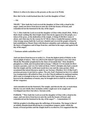 Hebrew is often to be taken as the present, as the case is in Welsh.
How this! in his wrath becloud does the Lord the daughter of Sion!
— Ed.
TRAPP, " How hath the Lord covered the daughter of Zion with a cloud in his
anger, [and] cast down from heaven unto the earth the beauty of Israel, and
remembered not his footstool in the day of his anger!
Ver. 1. How hath the Lord covered the daughter of Zion witha cloud!] Heb., With a
thick cloud: nothing like that bright cloud wherein he appeared to his people, as a
token of his grace, at the dedication of the temple. [1 Kings 8:10] How comes it
about, and what may be the reason for it? Oh in what a wonderful manner and by
what strange means hath the Lord now clouded and covered his people (whom he
had established as Mount Zion) with blackest calamities and confusions, taking all
the lustre of happiness and of hope from her, and that in his anger, and again in the
day of his anger!
“ Tantaene animis coelestibus irae? ”
And cast down from heaven to earth,] i.e., From the highest pitch of felicity to the
lowest plight of misery. This was afterwards indeed Caperuaum’s case; but when
Micah the Morashite prophesied in the times of Jeremiah that "Zion should be
ploughed as a field, and Jerusalem laid on heaps," [Micah 3:12 Jeremiah 26:18] it
seemed a paradox, and very few believed them. Christ’s disciples also had a conceit
that the temple and the world must needs have one and the same period, which
occasioned that mixed discourse made by our Saviour. [Matthew 24:1-3] But God’s
gracious presence is not tied to a place. The ark, God’s footstool (as here it is called)
was transportative till settled in Zion; so is the Church militant in continual motion,
till it come to triumph in heaven; and those that with Capernaum are lifted up to
heaven in the abundance of means, may be brought down to hell for an instance of
divine vengeance.
And remembered not his footstool.] The temple, and therein the ark, to teach them
that he was not wholly there included, neither ought now to be sought and
worshipped anywhere but above. Sursum corda.
PARKER, ""How hath the Lord covered the daughter of Zion with a cloud in his
anger, and cast down from heaven unto the earth the beauty of Israel, and
remembered not his footstool in the day of his anger!"— Lamentations 2:1
Still the prophet is dwelling upon the sufferings of Jerusalem. The image is that of
an infinite thundercloud dissolving in a tremendous tempest, under which the
beauty of Israel perishes and the temple itself is overthrown. It is supposed that the
 