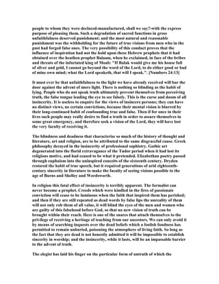 people to whom they were declared-manufactured, shall we say?-with the express
purpose of pleasing them. Such a degradation of sacred functions in gross
unfaithfulness deserved punishment; and the most natural and reasonable
punishment was the withholding for the future of true visions from men who in the
past had forged false ones. The very possibility of this conduct proves that the
influence of inspiration had not the hold upon these Hebrew prophets that it had
obtained over the heathen prophet Balaam, when he exclaimed, in face of the bribes
and threats of the infuriated king of Moab: "If Balak would give me his house full
of silver and gold, I cannot go beyond the word of the Lord, to do either good or bad
of mine own mind; what the Lord speaketh, that will I speak.". [ umbers 24:13]
It must ever be that unfaithfulness to the light we have already received will bar the
door against the advent of more light. There is nothing so blinding as the habit of
lying. People who do not speak truth ultimately prevent themselves from perceiving
truth, the false tongue leading the eye to see falsely. This is the curse and doom of all
insincerity. It is useless to enquire for the views of insincere persons; they can have
no distinct views, no certain convictions, because their mental vision is blurred by
their long-continued habit of confounding true and false. Then if for once in their
lives such people may really desire to find a truth in order to assure themselves in
some great emergency, and therefore seek a vision of the Lord, they will have lost
the very faculty of receiving it.
The blindness and deadness that characterise so much of the history of thought and
literature, art and religion, are to be attributed to the same disgraceful cause. Greek
philosophy decayed in the insincerity of professional sophistry. Gothic art
degenerated into the florid extravagance of the Tudor period when it had lost its
religious motive, and had ceased to be what it pretended. Elizabethan poetry passed
through euphuism into the uninspired conceits of the sixteenth century. Dryden
restored the habit of true speech, but it required generations of arid eighteenth-
century sincerity in literature to make the faculty of seeing visions possible to the
age of Burns and Shelley and Wordsworth.
In religion this fatal effect of insincerity is terribly apparent. The formalist can
never become a prophet. Creeds which were kindled in the fires of passionate
conviction will cease to be luminous when the faith that inspired them has perished;
and then if they are still repeated as dead words by false lips the unreality of them
will not only rob them of all value, it will blind the eyes of the men and women who
are guilty of this falsehood before God, so that no new vision of truth can be
brought within their reach. Here is one of the snares that attach themselves to the
privilege of receiving a heritage of teaching from our ancestors. We can only avoid it
by means of searching inquests over the dead beliefs which a foolish fondness has
permitted to remain unburied, poisoning the atmosphere of living faith. So long as
the fact that they are dead is not honestly admitted it will be impossible to establish
sincerity in worship; and the insincerity, while it lasts, will be an impassable barrier
to the advent of truth.
The elegist has laid his finger on the particular form of untruth of which the
 