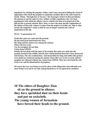 popularity by echoing the popular wishes; and it may succeed in lulling the storm of
opposition with which the prophet is commonly assailed. But in the end it must be
sterile. When, "through fear or favour," the messenger of heaven thus prostitutes
his mission to suit the ends of a low, selfish, worldly expediency, the very least
punishment with which his offence can be visited is for him to be deprived of the
gifts he has so grossly abused. Here, then, we have the most specific explanation of
the failure of heavenly visions; it comes from the neglect of earthly sin. This is what
breaks the magician’s wand, so that he can no longer summon the Ariel of
inspiration to his aid.
PETT, "Lamentations 2:9
(Teth) Her gates are sunk into the ground,
He has destroyed and broken her bars,
Her king and her princes are among the nations,
Where the law is not.
Yes, her prophets do not find,
Vision from YHWH.
Finally He has dealt with the gates of Jerusalem. Her gates are sunk into the
ground, buried in the rubble, and the bars which fastened them have been destroyed
and broken. The city is defenceless. And meanwhile her king and nobles (the princes
were dead) are scattered among the nations where His Law is not revered, and her
prophets are silenced without any vision from YHWH. They have lost both the rule
of the Law and the illumination of prophecy.
Of course the Law was being revered by those of the Dispersion who still held even
more firmly to it, but it was only among themselves. It was ignored by outsiders.
10 The elders of Daughter Zion
sit on the ground in silence;
they have sprinkled dust on their heads
and put on sackcloth.
The young women of Jerusalem
have bowed their heads to the ground.
 