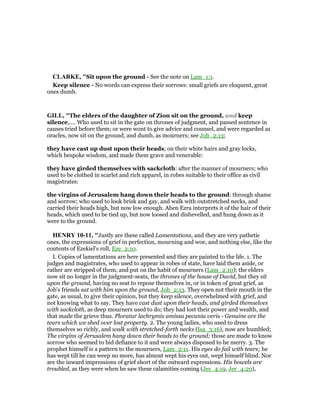 CLARKE, "Sit upon the ground - See the note on Lam_1:1.
Keep silence - No words can express their sorrows: small griefs are eloquent, great
ones dumb.
GILL, "The elders of the daughter of Zion sit on the ground, and keep
silence,.... Who used to sit in the gate on thrones of judgment, and passed sentence in
causes tried before them; or were wont to give advice and counsel, and were regarded as
oracles, now sit on the ground, and dumb, as mourners; see Job_2:13;
they have cast up dust upon their heads; on their white hairs and gray locks,
which bespoke wisdom, and made them grave and venerable:
they have girded themselves with sackcloth: after the manner of mourners; who
used to be clothed in scarlet and rich apparel, in robes suitable to their office as civil
magistrates:
the virgins of Jerusalem hang down their heads to the ground: through shame
and sorrow; who used to look brisk and gay, and walk with outstretched necks, and
carried their heads high, but now low enough. Aben Ezra interprets it of the hair of their
heads, which used to be tied up, but now loosed and dishevelled, and hung down as it
were to the ground.
HE RY 10-11, "Justly are these called Lamentations, and they are very pathetic
ones, the expressions of grief in perfection, mourning and woe, and nothing else, like the
contents of Ezekiel's roll, Eze_2:10.
I. Copies of lamentations are here presented and they are painted to the life. 1. The
judges and magistrates, who used to appear in robes of state, have laid them aside, or
rather are stripped of them, and put on the habit of mourners (Lam_2:10); the elders
now sit no longer in the judgment-seats, the thrones of the house of David, but they sit
upon the ground, having no seat to repose themselves in, or in token of great grief, as
Job's friends sat with him upon the ground, Job_2:13. They open not their mouth in the
gate, as usual, to give their opinion, but they keep silence, overwhelmed with grief, and
not knowing what to say. They have cast dust upon their heads, and girded themselves
with sackcloth, as deep mourners used to do; they had lost their power and wealth, and
that made the grieve thus. Ploratur lachrymis amissa pecunia veris - Genuine are the
tears which we shed over lost property. 2. The young ladies, who used to dress
themselves so richly, and walk with stretched-forth necks (Isa_3:16), now are humbled;
The virgins of Jerusalem hang down their heads to the ground; those are made to know
sorrow who seemed to bid defiance to it and were always disposed to be merry. 3. The
prophet himself is a pattern to the mourners, Lam_2:11. His eyes do fail with tears; he
has wept till he can weep no more, has almost wept his eyes out, wept himself blind. Nor
are the inward impressions of grief short of the outward expressions. His bowels are
troubled, as they were when he saw these calamities coming (Jer_4:19, Jer_4:20),
 