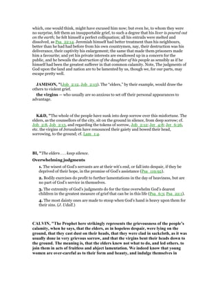 which, one would think, might have excused him now; but even he, to whom they were
no surprise, felt them an insupportable grief, to such a degree that his liver is poured out
on the earth; he felt himself a perfect colliquation; all his entrails were melted and
dissolved, as Psa_22:14. Jeremiah himself had better treatment than his neighbours,
better than he had had before from his own countrymen, nay, their destruction was his
deliverance, their captivity his enlargement; the same that made them prisoners made
him a favourite; and yet his private interests are swallowed up in a concern for the
public, and he bewails the destruction of the daughter of his people as sensibly as if he
himself had been the greatest sufferer in that common calamity. Note, The judgments of
God upon the land and nation are to be lamented by us, though we, for our parts, may
escape pretty well.
JAMISO , "(Job_2:12, Job_2:13). The “elders,” by their example, would draw the
others to violent grief.
the virgins — who usually are so anxious to set off their personal appearances to
advantage.
K&D, "The whole of the people have sunk into deep sorrow over this misfortune. The
elders, as the counsellors of the city, sit on the ground in silence, from deep sorrow; cf.
Job_2:8, Job_2:13, and regarding the tokens of sorrow, Job_2:12; Jer_4:8; Jer_6:26,
etc. the virgins of Jerusalem have renounced their gaiety and bowed their head,
sorrowing, to the ground; cf. Lam_1:4.
BI, "The elders . . . keep silence.
Overwhelming judgments
1. The wisest of God’s servants are at their wit’s end, or fall into despair, if they be
deprived of their hope, in the promise of God’s assistance (Psa_119:92).
2. Bodily exercises do profit to further lamentations in the day of heaviness, but are
no part of God’s service in themselves.
3. The extremity of God’s judgments do for the time overwhelm God’s dearest
children in the greatest measure of grief that can be in this life (Psa_6:3; Psa_22:1).
4. The most dainty ones are made to stoop when God’s hand is heavy upon them for
their sins. (J. Udall.)
CALVI , "The Prophet here strikingly represents the grievousness of the people’s
calamity, when he says, that the elders, as in hopeless despair, were lying on the
ground, that they cast dust on their heads, that they were clad in sackcloth, as it was
usually done in very grievous sorrow, and that the virgins bent their heads down to
the ground. The meaning is, that the elders knew not what to do, and led others. to
join them in acts of fruitless and abject lamentation. We indeed know that young
women are over-careful as to their form and beauty, and indulge themselves in
 