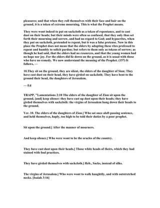 pleasures; and that when they roll themselves with their face and hair on the
ground, it is a token of extreme mourning. This is what the Prophet means.
They were wont indeed to put on sackcloth as a token of repentance, and to cast
dust on their heads; but their minds were often so confused, that they only thus set
forth their mourning and sorrow, and had no regard to God; and hypocrites, when
they put on sackcloth, pretended to repent, but it was a false pretense. ow in this
place the Prophet does not mean that the elders by adopting these rites professed to
repent and humbly to solicit pardon; but refers to them only as tokens of sorrow; as
though he had said, that the elders had no resources, and that the young women had
no hope nor joy. For the elders did lie down on the ground, as it is usual with those
who have no remedy. We now understand the meaning of the Prophet. (157) It
follows, —
10.They sit on the ground, they are silent, the elders of the daughter of Sion; They
have cast dust on their head, they have girded on sackcloth; They have bent to the
ground their head, the daughters of Jerusalem.
— Ed
TRAPP, "Lamentations 2:10 The elders of the daughter of Zion sit upon the
ground, [and] keep silence: they have cast up dust upon their heads; they have
girded themselves with sackcloth: the virgins of Jerusalem hang down their heads to
the ground.
Ver. 10. The elders of the daughters of Zion.] Who sat once aloft passing sentence,
and held themselves, haply, too high to be told their duties by a poor prophet.
Sit upon the ground.] After the manner of mourners.
And keep silence.] Who were wont to be the oracles of the country.
They have cast dust upon their heads.] Those white heads of theirs, which they had
stained with foul practices.
They have girded themselves with sackcloth.] Heb., Sacks, instead of silks.
The virgins of Jerusalem.] Who were wont to walk haughtily, and with outstretched
necks. [Isaiah 3:16]
 