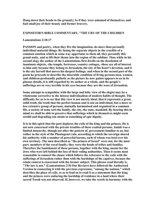 Hang down their heads to the ground.] As if they were ashamed of themselves, and
had small joy of their beauty and former bravery.
EXPOSITOR'S BIBLE COMME TARY, "THE CRY OF THE CHILDRE
Lamentations 2:10-17
PASSIO and poetry, when they fire the imagination, do more than personify
individual material things. By fusing the separate objects in the crucible of a
common emotion which in some way appertains to them all, they personify this
grand unity, and so lift their theme into the region of the sublime. Thus while in his
second elegy the author of the Lamentations first dwells on the desolation of
inanimate objects, -the temple, fortresses, country cottages, -these are all of interest
to him only because they belong to Jerusalem, the city of his heart’s devotion, and it
is the city herself that moves his deepest feelings; and when in the second part of the
poem he proceeds to describe the miserable condition of living persons-men, women,
and children-profoundly pathetic as the picture he now paints appears to us in its
piteous details, it is still regarded by its author as a whole, and the people’s
sufferings are so very terrible in his eyes because they are the woes of Jerusalem.
Some attempt to sympathise with the large and lofty view of the elegist may be a
wholesome corrective to the intense individualism of modern habits of thought. The
difficulty for us is to see that this view is not merely ideal, that it represents a great,
solid truth, the truth that the perfect human unit is not an individual, but a more or
less extensive group of persons, mutually harmonised and organised in a common
life, a society of some sort-the family, the city, the state, mankind. By bearing this in
mind we shall be able to perceive that sufferings which in themselves might seem
sordid and degrading can attain to something of epic dignity.
It is in this spirit that the poet deplores the exile of the king and the princes. He is
not now concerned with the private troubles of these exalted persons. Judah was a
limited monarchy, though not after the pattern of. government familiar to us, but
rather in the style of the Plantagenet rule, according to which the soverign shared
his authority with a number of powerful barons, each of whom was lord over his
own territory. The men described as "the princes of Israel" were not, for the most
part, members of the royal family; they were the heads of tribes and families.
Therefore the banishment of these persons, together with the king, meant for the
Jews who were left behind the loss of their ruling authorities. Then it seems most
reasonable to connect the clause which follows the reference to the exile with the
sufferings of Jerusalem rather than with the hardships of the captives, because the
whole context is concerned with the former subject. This phrase read literally is,
"The law is not." [Lamentations 2:9] Our Revisers have followed the Authorised
Version in connecting it with the previous expression, "among the nations," which
describes the place of exile, so as to lead us to read it as a statement that the king
and the princes were enduring the hardship of residence in a land where their
sacred Torah was not observed. If, however, we take the words in harmony with the
 