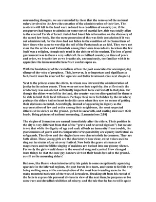 surrounding thoughts, we are reminded by them that the removal of the national
rulers involved to the Jews the cessation of the administration of their law. The
residents still left in the land were reduced to a condition of anarchy; or, if the
conquerors had begun to administer some sort of martial law, this was totally alien
to the revered Torah of Israel. Josiah had based his reformation on the discovery of
the sacred law-book. But the mere possession of this was little consolation if it was
not administered, for the Jews had not fallen to the condition of the Samaritans of
later times who came to worship the roll of the Pentateuch as an idol. They were not
even like the scribes and Talmudists among their own descendants, to whom the law
itself was a religion, though only read in the cloister of the student. The loss of good
government was to them a very solid evil. In a civilised country, in times of peace
and order, we breathe law as we breathe air, unconsciously, too familiar with it to
appreciate the immeasurable benefits it confers upon us.
With the banishment of the custodians of law the poet associates the accompanying
silence of the voice of prophecy. This, however, is so important and significant a
fact, that it must be reserved for separate and fuller treatment. (See next chapter.)
ext to the princes come the elders, to whom was intrusted the administration of
justice in the minor courts. These were not sent into captivity; for at first only the
aristocracy was considered sufficiently important to be carried off to Babylon. But
though the elders were left in the land, the country was too disorganised for them to
be able to hold their local tribunals. Perhaps these were forbidden by the invaders;
perhaps the elders had no heart to decide cases when they saw no means of getting
their decisions executed. Accordingly, instead of appearing in dignity as the
representatives of law and order among their neighbours, the most respected
citizens sit in silence on the ground, girded in sackcloth, and casting dust over their
heads, living pictures of national mourning. [Lamentations 2:10]
The virgins of Jerusalem are named immediately after the elders. Their position in
the city is very different from that of the "grave and reverend signiors"; but we are
to see that while the dignity of age and rank affords no immunity from trouble, the
gladsomeness of youth and its comparative irresponsibility are equally ineffectual as
safeguards. The elders and the virgins have one characteristic in common. They are
both silent. These young girls are the choristers whose clear, sweet voices used to
ring out in strains of joy at every festival. ow both the grave utterances of
magistrates and the blithe singing of maidens are hushed into one gloomy silence.
Formerly the girls would dance to the sound of song and cymbal. How changed
must things be that the once gay dancers sit with their heads bowed to the ground,
as still as the mourning elders!
But now, like Dante when introduced by his guide to some exceptionally agonising
spectacle in the infernal regions, the poet bursts into tears, and seems to feel his very
being melting away at the contemplation of the most heart-rending scene in the
many mournful tableaux of the woes of Jerusalem. Breaking off from his recital of
the facts to express his personal distress in view of the next item, he prepares us for
some rare and dreadful exhibition of misery; and the tale that he has to tell is quite
 