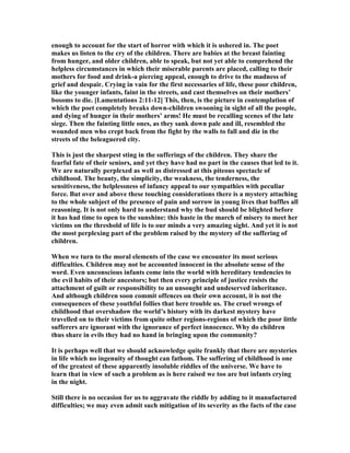 enough to account for the start of horror with which it is ushered in. The poet
makes us listen to the cry of the children. There are babies at the breast fainting
from hunger, and older children, able to speak, but not yet able to comprehend the
helpless circumstances in which their miserable parents are placed, calling to their
mothers for food and drink-a piercing appeal, enough to drive to the madness of
grief and despair. Crying in vain for the first necessaries of life, these poor children,
like the younger infants, faint in the streets, and cast themselves on their mothers’
bosoms to die. [Lamentations 2:11-12] This, then, is the picture in contemplation of
which the poet completely breaks down-children swooning in sight of all the people,
and dying of hunger in their mothers’ arms! He must be recalling scenes of the late
siege. Then the fainting little ones, as they sank down pale and ill, resembled the
wounded men who crept back from the fight by the walls to fall and die in the
streets of the beleaguered city.
This is just the sharpest sting in the sufferings of the children. They share the
fearful fate of their seniors, and yet they have had no part in the causes that led to it.
We are naturally perplexed as well as distressed at this piteous spectacle of
childhood. The beauty, the simplicity, the weakness, the tenderness, the
sensitiveness, the helplessness of infancy appeal to our sympathies with peculiar
force. But over and above these touching considerations there is a mystery attaching
to the whole subject of the presence of pain and sorrow in young lives that baffles all
reasoning. It is not only hard to understand why the bud should be blighted before
it has had time to open to the sunshine: this haste in the march of misery to meet her
victims on the threshold of life is to our minds a very amazing sight. And yet it is not
the most perplexing part of the problem raised by the mystery of the suffering of
children.
When we turn to the moral elements of the case we encounter its most serious
difficulties. Children may not be accounted innocent in the absolute sense of the
word. Even unconscious infants come into the world with hereditary tendencies to
the evil habits of their ancestors; but then every principle of justice resists the
attachment of guilt or responsibility to an unsought and undeserved inheritance.
And although children soon commit offences on their own account, it is not the
consequences of these youthful follies that here trouble us. The cruel wrongs of
childhood that overshadow the world’s history with its darkest mystery have
travelled on to their victims from quite other regions-regions of which the poor little
sufferers are ignorant with the ignorance of perfect innocence. Why do children
thus share in evils they had no hand in bringing upon the community?
It is perhaps well that we should acknowledge quite frankly that there are mysteries
in life which no ingenuity of thought can fathom. The suffering of childhood is one
of the greatest of these apparently insoluble riddles of the universe. We have to
learn that in view of such a problem as is here raised we too are but infants crying
in the night.
Still there is no occasion for us to aggravate the riddle by adding to it manufactured
difficulties; we may even admit such mitigation of its severity as the facts of the case
 