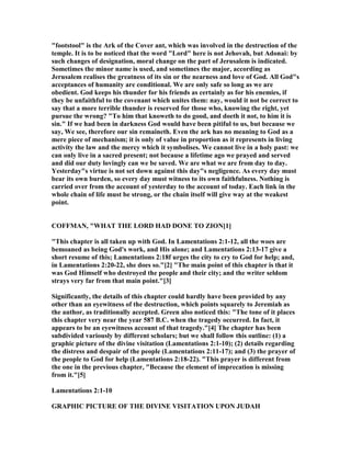 "footstool" is the Ark of the Cover ant, which was involved in the destruction of the
temple. It is to be noticed that the word "Lord" here is not Jehovah, but Adonai: by
such changes of designation, moral change on the part of Jerusalem is indicated.
Sometimes the minor name is used, and sometimes the major, according as
Jerusalem realises the greatness of its sin or the nearness and love of God. All God"s
acceptances of humanity are conditional. We are only safe so long as we are
obedient. God keeps his thunder for his friends as certainly as for his enemies, if
they be unfaithful to the covenant which unites them: nay, would it not be correct to
say that a more terrible thunder is reserved for those who, knowing the right, yet
pursue the wrong? "To him that knoweth to do good, and doeth it not, to him it is
sin." If we had been in darkness God would have been pitiful to us, but because we
say, We see, therefore our sin remaineth. Even the ark has no meaning to God as a
mere piece of mechanism; it is only of value in proportion as it represents in living
activity the law and the mercy which it symbolises. We cannot live in a holy past: we
can only live in a sacred present; not because a lifetime ago we prayed and served
and did our duty lovingly can we be saved. We are what we are from day to day.
Yesterday"s virtue is not set down against this day"s negligence. As every day must
bear its own burden, so every day must witness to its own faithfulness. othing is
carried over from the account of yesterday to the account of today. Each link in the
whole chain of life must be strong, or the chain itself will give way at the weakest
point.
COFFMA , "WHAT THE LORD HAD DO E TO ZIO [1]
"This chapter is all taken up with God. In Lamentations 2:1-12, all the woes are
bemoaned as being God's work, and His alone; and Lamentations 2:13-17 give a
short resume of this; Lamentations 2:18f urges the city to cry to God for help; and,
in Lamentations 2:20-22, she does so."[2] "The main point of this chapter is that it
was God Himself who destroyed the people and their city; and the writer seldom
strays very far from that main point."[3]
Significantly, the details of this chapter could hardly have been provided by any
other than an eyewitness of the destruction, which points squarely to Jeremiah as
the author, as traditionally accepted. Green also noticed this: "The tone of it places
this chapter very near the year 587 B.C. when the tragedy occurred. In fact, it
appears to be an eyewitness account of that tragedy."[4] The chapter has been
subdivided variously by different scholars; but we shall follow this outline: (1) a
graphic picture of the divine visitation (Lamentations 2:1-10); (2) details regarding
the distress and despair of the people (Lamentations 2:11-17); and (3) the prayer of
the people to God for help (Lamentations 2:18-22). "This prayer is different from
the one in the previous chapter, "Because the element of imprecation is missing
from it."[5]
Lamentations 2:1-10
GRAPHIC PICTURE OF THE DIVI E VISITATIO UPO JUDAH
 