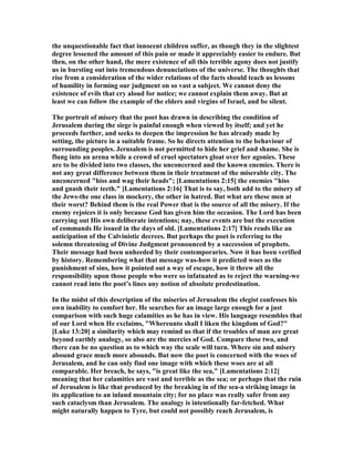 the unquestionable fact that innocent children suffer, as though they in the slightest
degree lessened the amount of this pain or made it appreciably easier to endure. But
then, on the other hand, the mere existence of all this terrible agony does not justify
us in bursting out into tremendous denunciations of the universe. The thoughts that
rise from a consideration of the wider relations of the facts should teach us lessons
of humility in forming our judgment on so vast a subject. We cannot deny the
existence of evils that cry aloud for notice; we cannot explain them away. But at
least we can follow the example of the elders and virgins of Israel, and be silent.
The portrait of misery that the poet has drawn in describing the condition of
Jerusalem during the siege is painful enough when viewed by itself; and yet he
proceeds further, and seeks to deepen the impression he has already made by
setting, the picture in a suitable frame. So he directs attention to the behaviour of
surrounding peoples. Jerusalem is not permitted to hide her grief and shame. She is
flung into an arena while a crowd of cruel spectators gloat over her agonies. These
are to be divided into two classes, the unconcerned and the known enemies. There is
not any great difference between them in their treatment of the miserable city. The
unconcerned "hiss and wag their heads"; [Lamentations 2:15] the enemies "hiss
and gnash their teeth." [Lamentations 2:16] That is to say, both add to the misery of
the Jews-the one class in mockery, the other in hatred. But what are these men at
their worst? Behind them is the real Power that is the source of all the misery. If the
enemy rejoices it is only because God has given him the occasion. The Lord has been
carrying out His own deliberate intentions; nay, these events are but the execution
of commands He issued in the days of old. [Lamentations 2:17] This reads like an
anticipation of the Calvinistic decrees. But perhaps the poet is referring to the
solemn threatening of Divine Judgment pronounced by a succession of prophets.
Their message had been unheeded by their contemporaries. ow it has been verified
by history. Remembering what that message was-how it predicted woes as the
punishment of sins, how it pointed out a way of escape, how it threw all the
responsibility upon those people who were so infatuated as to reject the warning-we
cannot read into the poet’s lines any notion of absolute predestination.
In the midst of this description of the miseries of Jerusalem the elegist confesses his
own inability to comfort her. He searches for an image large enough for a just
comparison with such huge calamities as he has in view. His language resembles that
of our Lord when He exclaims, "Whereunto shall I liken the kingdom of God?"
[Luke 13:20] a similarity which may remind us that if the troubles of man are great
beyond earthly analogy, so also are the mercies of God. Compare these two, and
there can be no question as to which way the scale will turn. Where sin and misery
abound grace much more abounds. But now the poet is concerned with the woes of
Jerusalem, and he can only find one image with which these woes are at all
comparable. Her breach, he says, "is great like the sea," [Lamentations 2:12]
meaning that her calamities are vast and terrible as the sea; or perhaps that the ruin
of Jerusalem is like that produced by the breaking in of the sea-a striking image in
its application to an inland mountain city; for no place was really safer from any
such cataclysm than Jerusalem. The analogy is intentionally far-fetched. What
might naturally happen to Tyre, but could not possibly reach Jerusalem, is
 
