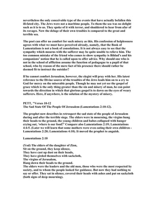 nevertheless the only conceivable type of the events that have actually befallen this
ill-fated city. The Jews were not a maritime people. To them the sea was no delight
such as it is to us. They spoke of it with terror, and shuddered to hear from afar of
its ravages. ow the deluge of their own troubles is compared to the great and
terrible sea.
The poet can offer no comfort for such misery as this. His confession of helplessness
agrees with what we must have perceived already, namely, that the Book of
Lamentations is not a book of consolations. It is not always easy to see that the
sympathy which mourns with the sufferer may be quite unable to relieve him. The
too common mistake of the friend who comes to show sympathy is Bildad’s and his
companions’ notion that he is called upon to offer advice. Why should one who is
not in the school of affliction assume the function of pedagogue to a pupil of that
school, who by reason of the mere fact of his presence there should rather be
deemed fit to instruct the outsider?
If he cannot comfort Jerusalem, however, the elegist will pray with her. His latest
reference to the Divine source of the troubles of the Jews leads him on to a cry to
God for mercy on the miserable people. Though he may not yet see the gospel of
grace which is the only thing greater than the sin and misery of man, he can point
towards the direction in which that glorious gospel is to dawn on the eyes of weary
sufferers. Here, if anywhere, is the solution of the mystery of misery.
PETT, "Verses 10-12
The Sad State Of The People Of Jerusalem (Lamentations 2:10-12).
The prophet now describes in retrospect the sad state of the people of Jerusalem
during and after the terrible siege. The elders were in mourning, the virgins hung
their heads to the ground, the young children and babes collapsed with hunger
crying out, ‘where is our food?’ Compare also Lamentations 2:19; Lamentations
4:4-5. (Later we will learn that some mothers were even eating their own children -
Lamentations 2:20; Lamentations 4:10). It moved the prophet to anguish.
Lamentations 2:10
(Yod) The elders of the daughter of Zion,
Sit on the ground, they keep silence,
They have cast up dust on their heads,
They have girded themselves with sackcloth,
The virgins of Jerusalem,
Hang down their heads to the ground.
The elders were the leaders and the old men, those who were the most respected by
society, and to whom the people looked for guidance. But now they had nothing to
say or offer. They sat in silence, covered their heads with ashes and put on sackcloth
(both signs of deep mourning).
 
