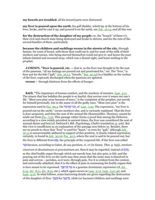 my bowels are troubled; all his inward parts were distressed:
my liver is poured upon the earth; his gall bladder, which lay at the bottom of his
liver, broke, and he cast it up, and poured it on the earth; see Job_16:13; and all this was
for the destruction of the daughter of my people; or, the "breach" of them (t);
their civil and church state being destroyed and broke to shivers; and for the ruin of the
several families of them: particularly
because the children and sucklings swoon in the streets of the city; through
famine, for want of bread, with those that could eat it; and for want of the milk of their
mothers and nurses, who being starved themselves could not give it; and hence the poor
infants fainted and swooned away; which was a dismal sight, and heart melting to the
prophet.
JAMISO , "liver is poured, etc. — that is, as the liver was thought to be the seat
of the passions, “all my feelings are poured out and prostrated for,” etc. The “liver,” is
here put for the bile (“gall,” Job_16:13; “bowels,” Psa_22:14) in a bladder on the surface
of the liver, copiously discharged when the passions are agitated.
swoon — through faintness from the effects of hunger.
K&D, "The impotence of human comfort, and the mockery of enemies. Lam_2:11.
The misery that has befallen the people is so fearful, that sorrow over it wears out one's
life. "Mine eyes pine away because of tears," is the complaint of the prophet, not merely
for himself personally, but in the name of all the godly ones. "Mine eyes pine" is the
expression used in Psa_69:4. On ‫רוּ‬ ָ‫מ‬ ְ‫ר‬ ַ‫מ‬ ֳ‫ח‬ ‫י‬ ַ‫ע‬ ֵ‫,מ‬ cf. Lam_1:20. The expression, "my liver is
poured out on the earth," occurs nowhere else, and is variously explained. That the liver
is fons sanguinis, and thus the seat of the animal life (Rosenmüller, Thenius), cannot be
made out from Pro_7:23. This passage rather forms a proof that among the Hebrews,
according to a view widely prevalent in ancient times, the liver was considered the seat of
sensual desire and lust (cf. Delitzsch's Bib. Psychology, Clark's translation, p. 316). But
this view is insufficient as an explanation of the passage now before us. Besides, there
are no proofs to show that "liver" is used for "heart," or even for "gall," although Job_
16:13 is unwarrantably adduced in support of this position. A closely related expression,
certainly, is found in Job_30:16; Psa_42:5, where the soul is said to be poured out; but
the liver is different from ‫שׁ‬ ֶ‫פ‬ֶ‫,נ‬ the principle of the corporeal life. If the liver was called
‫ד‬ ֵ‫ב‬ ָⅴ because, according to Galen, de usu partium, vi. 17 (in Gesen. Thes. p. 655), omnium
viscerum et densissimum et gravissimum est, then it may be regarded, instead of ‫ם‬ִ‫י‬ ַ‫ע‬ ֵ‫,מ‬
as the chief bodily organ through which not merely lust, but also pain, is felt; and the
pouring out of the liver on the earth may thus mean that the inner man is dissolved in
pain and sorrow, - perishes, as it were, through pain. For it is evident from the context,
and universally admitted, that it is the effect of pain in consuming the bodily organs that
is here meant to be expressed. ‫ר‬ ֶ‫ב‬ ֶ‫שׁ‬ ‫ת‬ ַ ‫י‬ ִ ַ‫ע‬ is a genuine Jeremianic expression (cf. Jer_
6:14; Jer_8:11, Jer_8:21, etc.), which again occurs in Lam_2:13, Lam_3:47-48, and
Lam_4:10. In what follows, some harrowing details are given regarding the destruction
of the daughter of Zion. ‫ף‬ ֵ‫ט‬ ָ‫ע‬ ֵ for ‫ף‬ ֵ‫ט‬ ָ‫ע‬ ֵ‫ה‬ ְ , while (or because) children and sucklings were
 