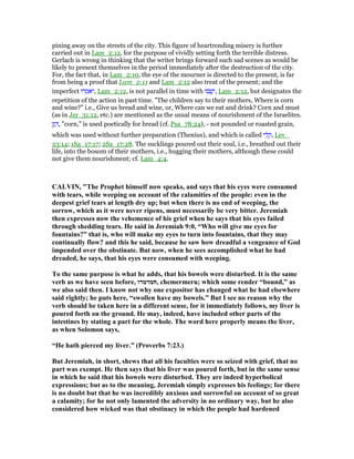 pining away on the streets of the city. This figure of heartrending misery is further
carried out in Lam_2:12, for the purpose of vividly setting forth the terrible distress.
Gerlach is wrong in thinking that the writer brings forward such sad scenes as would be
likely to present themselves in the period immediately after the destruction of the city.
For, the fact that, in Lam_2:10, the eye of the mourner is directed to the present, is far
from being a proof that Lam_2:11 and Lam_2:12 also treat of the present; and the
imperfect ‫רוּ‬ ְ‫ּאמ‬‫י‬, Lam_2:12, is not parallel in time with ‫בוּ‬ ְ‫ֽשׁ‬ֵ‫,י‬ Lam_2:12, but designates the
repetition of the action in past time. "The children say to their mothers, Where is corn
and wine?" i.e., Give us bread and wine, or, Where can we eat and drink? Corn and must
(as in Jer_31:12, etc.) are mentioned as the usual means of nourishment of the Israelites.
‫ן‬ָ‫ג‬ ָ , "corn," is used poetically for bread (cf. Psa_78:24), - not pounded or roasted grain,
which was used without further preparation (Thenius), and which is called ‫י‬ ִ‫ל‬ ָ‫,ק‬ Lev_
23:14; 1Sa_17:17; 2Sa_17:28. The sucklings poured out their soul, i.e., breathed out their
life, into the bosom of their mothers, i.e., hugging their mothers, although these could
not give them nourishment; cf. Lam_4:4.
CALVI , "The Prophet himself now speaks, and says that his eyes were consumed
with tears, while weeping on account of the calamities of the people: even in the
deepest grief tears at length dry up; but when there is no end of weeping, the
sorrow, which as it were never ripens, must necessarily be very bitter. Jeremiah
then expresses now the vehemence of his grief when he says that his eyes failed
through shedding tears. He said in Jeremiah 9:0, “Who will give me eyes for
fountains?” that is, who will make my eyes to turn into fountains, that they may
continually flow? and this he said, because he saw how dreadful a vengeance of God
impended over the obstinate. But now, when he sees accomplished what he had
dreaded, he says, that his eyes were consumed with weeping.
To the same purpose is what he adds, that his bowels were disturbed. It is the same
verb as we have seen before, ‫,חמרמרו‬ chemermeru; which some render “bound,” as
we also said then. I know not why one expositor has changed what he had elsewhere
said rightly; he puts here, “swollen have my bowels.” But I see no reason why the
verb should be taken here in a different sense, for it immediately follows, my liver is
poured forth on the ground. He may, indeed, have included other parts of the
intestines by stating a part for the whole. The word here properly means the liver,
as when Solomon says,
“He hath pierced my liver.” (Proverbs 7:23.)
But Jeremiah, in short, shews that all his faculties were so seized with grief, that no
part was exempt. He then says that his liver was poured forth, but in the same sense
in which he said that his bowels were disturbed. They are indeed hyperbolical
expressions; but as to the meaning, Jeremiah simply expresses his feelings; for there
is no doubt but that he was incredibly anxious and sorrowful on account of so great
a calamity; for he not only lamented the adversity in no ordinary way, but he also
considered how wicked was that obstinacy in which the people had hardened
 