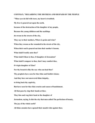 COFFMA , "REGARDI G THE DISTRESS A D DESPAIR OF THE PEOPLE
"Mine eyes do fail with tears, my heart is troubled;
My liver is poured out upon the earth,
because of the destruction of the daughter of my people,
Because the young children and the sucklings
do swoon in the streets of the city,
They say to their mothers, Where is grain and wine?
When they swoon as the wounded in the streets of the city,
When their soul is poured out into their mother's bosom.
What shall I testify unto thee?
What shall I liken to thee, O daughter of Jerusalem?
What shall I compare to thee, that I may comfort thee,
O virgin daughter of Zion?
For thy breach is like the sea: who can heal thee?
Thy prophets have seen for thee false and foolish visions;
And they have not uncovered thine iniquity,
to bring back thy captivity,
But have seen for thee false oracles and causes of banishment.
All that pass by clap their hands at thee;
They hiss and wag their head at the daughter of
Jerusalem, saying, Is this the city that men called The perfection of beauty,
The joy of the whole earth?
All thine enemies have opened their mouth wide against thee;
 