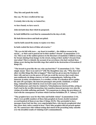They hiss and gnash the teeth;
they say, We have swallowed her up;
Certainly this is the day we looked for;
we have found, we have seen it.
Jehovah hath done that which he purposed;
he hath fulfilled his word that he commanded in the days of old;
He hath thrown down and hath not pitied:
And he hath caused the enemy to rejoice over thee;
he hath exalted the horn of thine adversaries."
"My eyes do fail with tears ... my heart is troubled ... the children swoon in the
streets ... or their soul is poured out in their mother's bosom" (Lamentations 2:11-
12). This is one of the saddest pictures in the literature of mankind. Children crying
for bread, fainting from hunger in the streets, dying at their mother's breasts from
starvation! This is evidently the account of an eyewitness who had watched these
things occur during that horrible siege that ended in the destruction of Jerusalem (2
Kings 25).
"The breach is great like the sea; who can heal thee?" (Lamentations 2:13). "This
simply means `there is no end to it'"[18] The thoughtless may ask, "Why does God
allow terrible things like this to happen"? But God has given men the freedom of
their will, and not even the power of God can avoid the sorrows that result when
men stubbornly do things contrary to God's commandments. Suffering of the
innocent, in many circumstances, is a corollary of this. If a drunken driver guides
his auto off a precipice, the innocent passengers also perish. Zedekiah, a wicked
king, violated his oath which he swore in God's name to be loyal to
ebuchadnezzar; and when he violated it, ebuchadnezzar destroyed him, acting as
God's tool in the terrible destruction; but countless innocent persons were also the
victims of terrible suffering and death. "It is monstrous to charge the providence of
God with the consequence of actions which God has forbidden (W. F. Adeney)."[19]
"Thy prophets have seen for thee false and foolish visions" (Lamentations 2:14).
There were prolific numbers of these false prophets in Israel, Jezebel sustained
several hundred of them at one time (1 Kings 18:19). They pretended to have
messages from God, but they were unprincipled liars, who merely prophesied what
they knew their rulers wanted to hear. These false prophets did not preach against
sin. We cannot leave this without noting that much of the preaching today smooths
over the dreadful results of violating God's commandments.
 