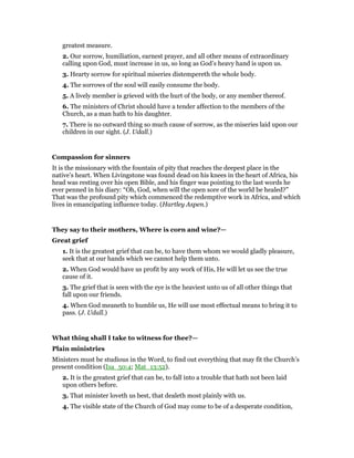 greatest measure.
2. Our sorrow, humiliation, earnest prayer, and all other means of extraordinary
calling upon God, must increase in us, so long as God’s heavy hand is upon us.
3. Hearty sorrow for spiritual miseries distempereth the whole body.
4. The sorrows of the soul will easily consume the body.
5. A lively member is grieved with the hurt of the body, or any member thereof.
6. The ministers of Christ should have a tender affection to the members of the
Church, as a man hath to his daughter.
7. There is no outward thing so much cause of sorrow, as the miseries laid upon our
children in our sight. (J. Udall.)
Compassion for sinners
It is the missionary with the fountain of pity that reaches the deepest place in the
native’s heart. When Livingstone was found dead on his knees in the heart of Africa, his
head was resting over his open Bible, and his finger was pointing to the last words he
ever penned in his diary: “Oh, God, when will the open sore of the world be healed?”
That was the profound pity which commenced the redemptive work in Africa, and which
lives in emancipating influence today. (Hartley Aspen.)
They say to their mothers, Where is corn and wine?—
Great grief
1. It is the greatest grief that can be, to have them whom we would gladly pleasure,
seek that at our hands which we cannot help them unto.
2. When God would have us profit by any work of His, He will let us see the true
cause of it.
3. The grief that is seen with the eye is the heaviest unto us of all other things that
fall upon our friends.
4. When God meaneth to humble us, He will use most effectual means to bring it to
pass. (J. Udall.)
What thing shall I take to witness for thee?—
Plain ministries
Ministers must be studious in the Word, to find out everything that may fit the Church’s
present condition (Isa_50:4; Mat_13:52).
2. It is the greatest grief that can be, to fall into a trouble that hath not been laid
upon others before.
3. That minister loveth us best, that dealeth most plainly with us.
4. The visible state of the Church of God may come to be of a desperate condition,
 