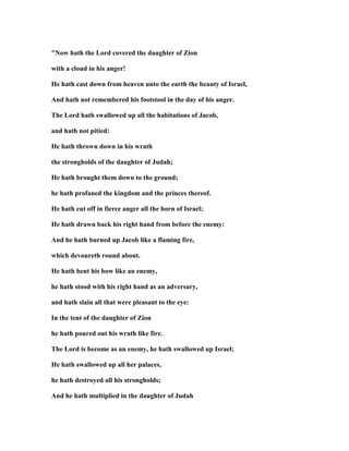 " ow hath the Lord covered the daughter of Zion
with a cloud in his anger!
He hath cast down from heaven unto the earth the beauty of Israel,
And hath not remembered his footstool in the day of his anger.
The Lord hath swallowed up all the habitations of Jacob,
and hath not pitied:
He hath thrown down in his wrath
the strongholds of the daughter of Judah;
He hath brought them down to the ground;
he hath profaned the kingdom and the princes thereof.
He hath cut off in fierce anger all the horn of Israel;
He hath drawn back his right hand from before the enemy:
And he hath burned up Jacob like a flaming fire,
which devoureth round about.
He hath bent his bow like an enemy,
he hath stood with his right hand as an adversary,
and hath slain all that were pleasant to the eye:
In the tent of the daughter of Zion
he hath poured out his wrath like fire.
The Lord is become as an enemy, he hath swallowed up Israel;
He hath swallowed up all her palaces,
he hath destroyed all his strongholds;
And he hath multiplied in the daughter of Judah
 