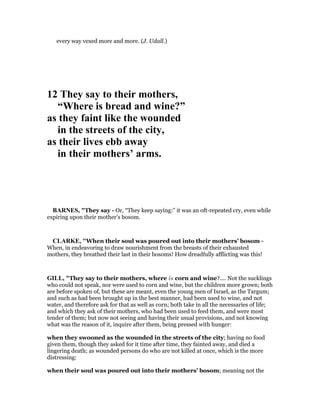 every way vexed more and more. (J. Udall.)
12 They say to their mothers,
“Where is bread and wine?”
as they faint like the wounded
in the streets of the city,
as their lives ebb away
in their mothers’ arms.
BAR ES, "They say - Or, “They keep saying:” it was an oft-repeated cry, even while
expiring upon their mother’s bosom.
CLARKE, "When their soul was poured out into their mothers’ bosom -
When, in endeavoring to draw nourishment from the breasts of their exhausted
mothers, they breathed their last in their bosoms! How dreadfully afflicting was this!
GILL, "They say to their mothers, where is corn and wine?.... Not the sucklings
who could not speak, nor were used to corn and wine, but the children more grown; both
are before spoken of, but these are meant, even the young men of Israel, as the Targum;
and such as had been brought up in the best manner, had been used to wine, and not
water, and therefore ask for that as well as corn; both take in all the necessaries of life;
and which they ask of their mothers, who had been used to feed them, and were most
tender of them; but now not seeing and having their usual provisions, and not knowing
what was the reason of it, inquire after them, being pressed with hunger:
when they swooned as the wounded in the streets of the city; having no food
given them, though they asked for it time after time, they fainted away, and died a
lingering death; as wounded persons do who are not killed at once, which is the more
distressing:
when their soul was poured out into their mothers' bosom; meaning not the
 
