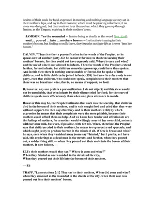 desires of their souls for food, expressed in moving and melting language as they sat in
their mothers' laps, and lay in their bosoms; which must be piercing unto them, if no
more was designed; but their souls or lives themselves, which they gave up through
famine, as the Targum; expiring in their mothers' arms.
JAMISO , "as the wounded — famine being as deadly as the sword (Jer_52:6).
soul ... poured ... into ... mothers bosom — Instinctively turning to their
mother’s bosom, but finding no milk there, they breathe out their life as it were “into her
bosom.”
CALVI , "There is either a personification in the words of the Prophet, or he
speaks now of another party, for he cannot refer now to children sucking their
mothers’ breasts, for they could not have expressly said, Where is corn and wine?
and the use of wine is not allowed to infants. Then the words of the Prophets extend
further, for not infants, but children somewhat grown up, could have thus spoken.
And in this view there is nothing unreasonable or forced, for he spoke of little
children, and to little children he joined infants. (159) And now he refers only to one
party, even that children, who could now speak, complained to their mothers that
there was no bread nor wine, that is, no means of support, no food.
If, however, any one prefers a personification, I do not object; and this view would
not be unsuitable, that even infants by their silence cried for food; for the tears of
children speak more efficaciously than when one gives utterance to words.
However this may be, the Prophet intimates that such was the scarcity, that children
died in the bosom of their mothers, and in vain sought food and cried that they were
without support. He then says that they said to their mothers; (160) by which
expression he means that their complaints were the more pitiable, because their
mothers could afford them no help. And we know how tender and affectionate are
the feelings of mothers, for a mother would willingly nourish her own child, not only
with her own milk, but even, if possible, with her life. When, therefore, the Prophet
says that children cried to their mothers, he means to represent a sad spectacle, and
which ought justly to produce horror in the minds of all. Where is bread and wine?
he says, even when they vanished away (some say “fainted,” but I prefer, as I have
said, this rendering) as a dead man in the streets; and further, when they poured
out, a sadder thing still, — when they poured out their souls into the bosom of their
mothers. It now follows, —
12.To their mothers would they say,” Where is corn and wine?”
When they fainted as one wounded in the streets of the city,
When they poured out their life into the bosom of their mothers.
— Ed
TRAPP, "Lamentations 2:12 They say to their mothers, Where [is] corn and wine?
when they swooned as the wounded in the streets of the city, when their soul was
poured out into their mothers’ bosom.
 
