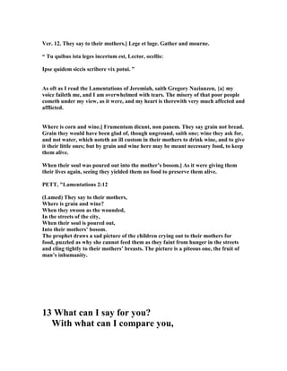 Ver. 12. They say to their mothers.] Lege et luge. Gather and mourne.
“ Tu quibus ista leges incertum est, Lector, ocellis:
Ipse quidem siccis scribere vix potui. ”
As oft as I read the Lamentations of Jeremiah, saith Gregory azianzen, {a} my
voice faileth me, and I am overwhelmed with tears. The misery of that poor people
cometh under my view, as it were, and my heart is therewith very much affected and
afflicted.
Where is corn and wine.] Frumentum dicunt, non panem. They say grain not bread.
Grain they would have been glad of, though unground, saith one; wine they ask for,
and not water, which noteth an ill custom in their mothers to drink wine, and to give
it their little ones; but by grain and wine here may be meant necessary food, to keep
them alive.
When their soul was poured out into the mother’s bosom.] As it were giving them
their lives again, seeing they yielded them no food to preserve them alive.
PETT, "Lamentations 2:12
(Lamed) They say to their mothers,
Where is grain and wine?
When they swoon as the wounded,
In the streets of the city,
When their soul is poured out,
Into their mothers’ bosom.
The prophet draws a sad picture of the children crying out to their mothers for
food, puzzled as why she cannot feed them as they faint from hunger in the streets
and cling tightly to their mothers’ breasts. The picture is a piteous one, the fruit of
man’s inhumanity.
13 What can I say for you?
With what can I compare you,
 