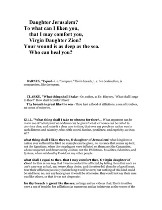 Daughter Jerusalem?
To what can I liken you,
that I may comfort you,
Virgin Daughter Zion?
Your wound is as deep as the sea.
Who can heal you?
BAR ES, "Equal - i. e. “compare.” Zion’s breach, i. e. her destruction, is
measureless, like the ocean.
CLARKE, "What thing shall I take - Or, rather, as Dr. Blayney, “What shall I urge
to thee?” How shall I comfort thee?
Thy breach is great like the sea - Thou hast a flood of afflictions, a sea of troubles,
an ocean of miseries.
GILL, "What thing shall I take to witness for thee?.... What argument can be
made use of? what proof or evidence can be given? what witnesses can be called to
convince thee, and make it a clear case to time, that ever any people or nation was in
such distress and calamity, what with sword, famine, pestilence, and captivity, as thou
art?
what thing shall I liken thee to, O daughter of Jerusalem? what kingdom or
nation ever suffered the like? no example can be given, no instance that comes up to it;
not the Egyptians, when the ten plagues were inflicted on them; not the Canaanites,
when conquered and drove out by Joshua; not the Philistines, Moabites, Edomites, and
Syrians, when subdued by David; or any other people:
what shall I equal to thee, that I may comfort thee, O virgin daughter of
Zion? for this is one way that friends comfort the afflicted, by telling them that such an
one's case was as bad, and worse, than theirs; and therefore bid them be of good heart;
bear their affliction patiently; before long it will be over; but nothing of this kind could
be said here; no, nor any hope given it would be otherwise; they could not say their case
was like others, or that it was not desperate:
for thy breach is great like the sea; as large and as wide as that: Zion's troubles
were a sea of trouble; her afflictions as numerous and as boisterous as the waves of the
 
