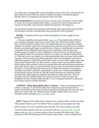sea; and as salt, as disagreeable, and as intolerable, as the waters of it: or her breach was
great, like the breach of the sea; when it overflows its banks, or breaks through its
bounds, there is no stopping it, but it grows wider and wider:
who can heal thee? it was not in the power of man, in her own power, or of her allies,
to recover her out of the hands of the enemy; to restore her civil or church state; her
wound was incurable; none but God could be her physician. The Targum is,
"for thy breach is great as the greatness of the breach of the waves of the sea in the time
of its tempest; and who is the physician that can heal thee of thy infirmity?''
HE RY, " Comforts for the cure of these lamentations are here sought for and
prescribed.
1. They are sought for and enquired after, Lam_2:13. The prophet seeks to find out
some suitable acceptable words to say to her in this case: Wherewith shall I comfort
thee, O virgin! daughter of Zion? Note, We should endeavour to comfort those whose
calamities we lament, and, when our passions have made the worst of them, our wisdom
should correct them and labour to make the best of them; we should study to make our
sympathies with or afflicted friends turn to their consolation. Now the two most
common topics of comfort, in case of affliction, are here tried, but are laid by because
they would not hold. We commonly endeavour to comfort our friends by telling them,
(1.) That their case is not singular, nor without precedent; there are many whose trouble
is greater, and lies heavier upon them, than theirs does; but Jerusalem's case will not
admit this argument: “What thing shall I liken to thee, or what shall I equal to thee, that
I may comfort thee? What city, what country, is there, whose case is parallel to thine?
What witness shall I produce to prove an example that will reach thy present calamitous
state? Alas! there is none, no sorrow like thine, because there is none whose honour was
like thine.” (2.) We tell them that their case is not desperate, but that it may easily be
remedied; but neither will that be admitted here, upon a view of human probabilities;
for thy breach is great, like the sea, like the breach which the sea sometimes makes
upon the land, which cannot be repaired, but still grows wider and wider. Thou art
wounded, and who shall heal thee? No wisdom nor power of man can repair the
desolations of such a broken shattered state. It is to no purpose therefore to administer
any of these common cordials; therefore,
JAMISO , "What thing shall I take to witness — What can I bring forward as a
witness, or instance, to prove that others have sustained as grievous ills as thou? I
cannot console thee as mourners are often consoled by showing that thy lot is only what
others, too, suffer. The “sea” affords the only suitable emblem of thy woes, by its
boundless extent and depth (Lam_1:12; Dan_9:12).
K&D, "Against such terrible misery, human power can give neither comfort nor help.
"What shall I testify to you?" the Kethib ‫אעודך‬ is a mistake in transcription for ְ‫ך‬ ֵ‫יד‬ ִ‫ע‬ ֲ‫א‬
(Qeri), because ‫עוּד‬ is not commonly used in the Kal. ‫יד‬ ִ‫ע‬ ֵ‫,ה‬ to bear witness, is mostly
construed with ְ , against or for any one, but also with acc., 1Ki_21:10, 1Ki_21:13, in
malam, and Job_29:11, in bonam partem. Here it is used in the latter sense: "give
testimony to thee" for the purpose of instruction and comfort, - not of a calamity that
 